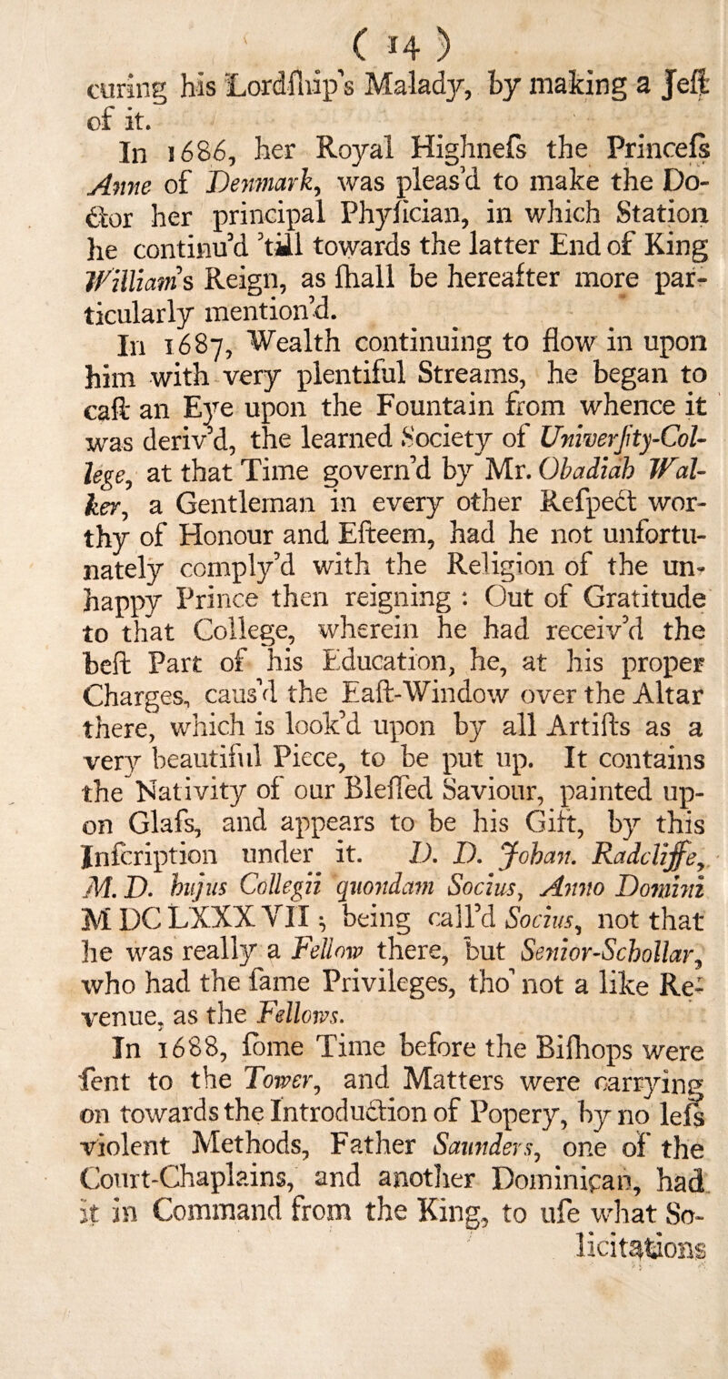 curing his Lordfhip’s Malady, by making a Jeft of it. In i686, her Royal Highnefs the Princefs Anne of Denmark, was pleas’d to make the Do¬ ctor her principal Phyfician, in which Station he continu’d ’till towards the latter End of King Williams Reign, as fhall be hereafter more par¬ ticularly mention’d. In 1687, Wealth continuing to flow in upon him with very plentiful Streams, he began to caff an Eye upon the Fountain from whence it was deriv’d, the learned Society of Unwerjity-Col- lege, at that Time govern’d by Mr. Obadiab Wal¬ ker, a Gentleman in every other Refpedt wor¬ thy of Honour and Efteem, had he not unfortu¬ nately comply’d with the Religion of the un- happy Prince then reigning : Out of Gratitude to that College, wherein he had receiv’d the beft Part of his Education, he, at his proper Charges, caus’d the Eaft-Window over the Altar there, which is look’d upon by all Artifts as a very beautiful Piece, to be put up. It contains the Nativity of our Blefied Saviour, painted up¬ on Glafs, and appears to be his Gift, by this Jnfcription under it. D. D. Johan. Radclijfe, M. D. hujus Collegii quondam Socius, Anno Domini M DC LXXX VII ^ being call’d Socius, not that he was really a Fellow there, but Senior-Schollar, who had the fame Privileges, tho’ not a like Re¬ venue, as the Fellows. In 1688, fome Time before the Bifhops were lent to the Tower, and Matters were carrying on towards the Introduction of Popery, by no lefs violent Methods, Father Saunders, one of the Court-Chaplains, and another Dominican, had it in Command from the King, to ufe what So¬ licitations