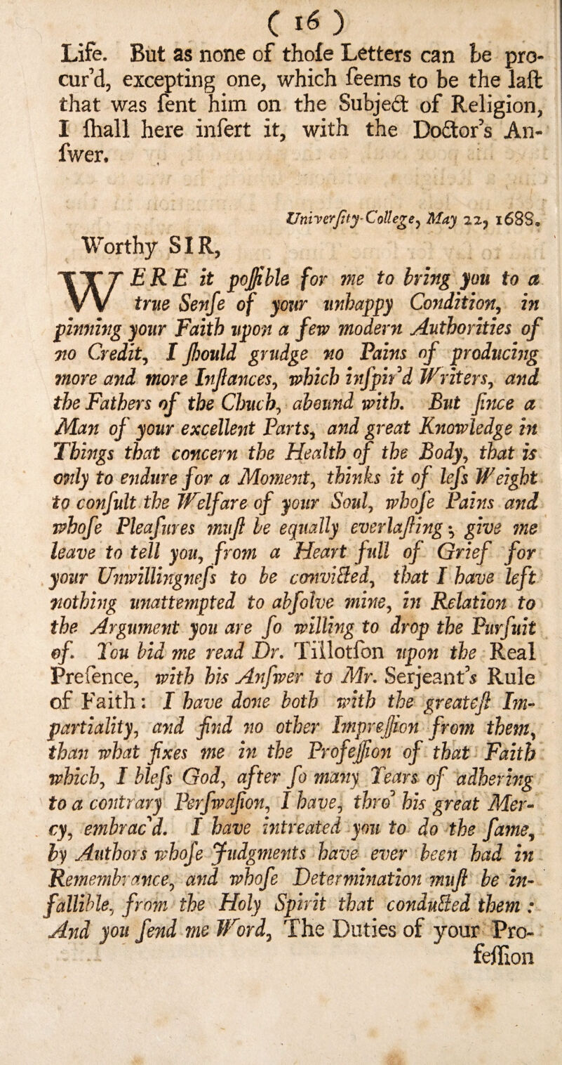 (I®) Life. But as none of thole Letters can be pro¬ cur’d, excepting one, which feems to be the laft that was fent him on the Subjed of Religion, I fhall here infert it, with the Dodor’s An- fwer. Univerftty- Coll eg e , May 22, 1688* Worthy SIR, WERE it poj/ibh for me to bring you to a true Senfe of your unhappy Condition, in pinning your Faith upon a few modern Authorities of no Credit, I Jhould grudge no Pains of producing more and more btjiances, which infpird Writers, and the Fathers of the Chuch, abound with. But fince a Man of your excellent Parts, and great Knowledge in Things that concern the Health of the Body, that is 07ily to endure for a Moment, thinks it of lefs Weight to confult the Welfare of your Soul, whofe Pains and whofe Pleafures mujl be equally everlajfing •, give me leave to tell you, from a Heart full of Grief for your Unwillingnefs to be convifted, that I have left nothing unattempted to abfolve mine, in Relation to the Argument you are Jo willing to drop the Piirfuit of Ton bid me read Dr. Tillotfon upon the Real Prefence, with his Anfwer to Mr. Serjeant's Rule of Faith: I have done both with the greatejl Im¬ partiality, and fnd no other Impreffion from them, than what fixes me in the Profejjion of that Faith which, I blefs God, after fo many Tears of adhering to a contrary Perfwafion, I have, thro0 his great Mer¬ cy, embrac d. I have intreated you to do the fame, by Authors whofe Judgments have ever been had in Remembrance, and whofe Determination mujl be in¬ fallible, from the Holy Spirit that conduced them : And you fend me Word, The Duties of your Pro- feffion