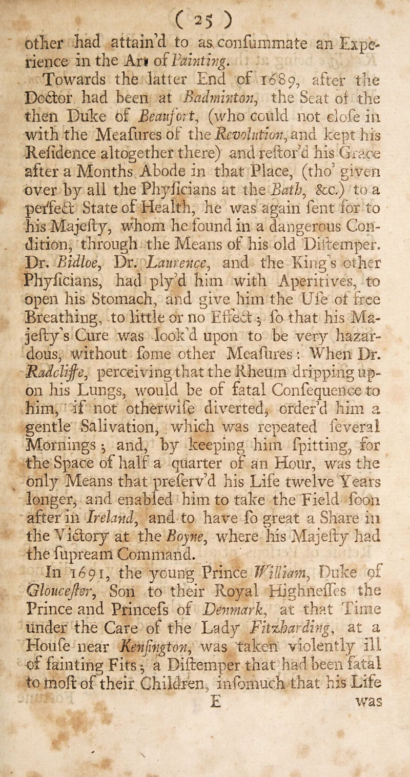 other had attain’d to as, confummate an Expe¬ rience in the Art of Fainting. Towards the latter End of 1689, after the Doctor, had been at Badminton, the Seat of the then Duke of Beaufort, (who could not clofe in with the Meafures of the Revolution., and kept his Residence altogether there) and reftord his Grace after a Months Abode in that Place, (tho’ given over by all the Phyficians at the Bath, &c.) to a • reifect State of Health, he was again fent for to his Majefty, whom he found in a dangerous Con¬ dition, through the Means of his old Diftemper. Dr. Bidloe, Dr. Laurence, and the King s other Phyficians, had ply’d him with Aperitives, to open his Stomach, and give him the UTe or free Breathing, to little or no Effect $ fo that his Ma- jefty’s Cure was look’d upon to be very hazar¬ dous, without fome other Meafures: When Dr. Radclife, perceiving that the Rheum dripping up¬ on his Lungs, would be of fatal Confequence to him, if not otherwife diverted, order’d him a gentle Salivation, which was repeated feveral Mornings •, and, by keeping him (pitting, for the Space of half a quarter of an Hour, was the only Means that preferv’d his Life twelve Years longer, and enabled him to take the Field loon after in Ireland, and to have fo great a Share in the v ictory at the Boyne, where his Majefty had the fupream Command. In 1691, the young Prince TfiUiam, Duke of Qloiiceftsr, Son to their Royal Highneffes the Prince and Princefs of Denmark, at that Time under the Care of the Lady Fitzbarding, at a Houfe near Kenjington, was taken violently ill of fainting Fits ^ a Diftemper that had been fatal to molt of their Children, infomuch that his Life E was