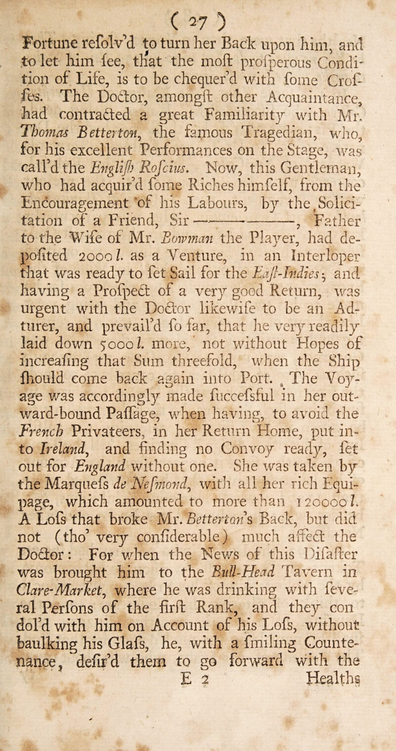 Fortune refolv’d to turn her Back upon him, and to let him fee, that the moft prosperous Condi¬ tion of Life, is to be chequer’d with fome Crof- fes. The Dottor, amorigft other Acquaintance, had contracted a great Familiarity with Mr, Thomas Betterton, the famous Tragedian, who, for his excellent Performances on the Stage, was call’d the Englijh Rofcius. Now, this Gentleman, who had acquir’d fome Riches himfelf, from the Encouragement 'of his Labours, by the,Solici¬ tation of a Friend, Sir—----, Father to the Wife of Mr. Bowman the Player, had de- J 7 pofited 20001- as a Venture, in an Interloper that was ready to fet Sail for the Baft-Indies ^ and having a Profpect of a ver}r good Return, was urgent with the Doctor likewife to be an Ad- turer, and prevail’d fo far, that he very readily laid down 5000 b more, not without Hopes of increafing that Sum threefold, when the Ship fhould come back again into Port. a The Voy¬ age Was accordingly made fuccefsfui in her out¬ ward-bound Paflage, when having, to avoid the French Privateers, in her Return Home, put in¬ to Ireland, and finding no Convoy ready, let out for England without one. She was taken by the Marquefs de Nefmond, with all her rich Equi¬ page, which amounted to more than t 200001. A Lofs that broke Mx!%ettertans Back, but did not (tho’ very confiderable) much affect the Doctor: For when the News of this Difafter was brought him to the Bull-Head Tavern in Clare-Market, where he was drinking with feve- ral Perfons of the firft Rank, and they con dol’d with him on Account of his Lofs, without baulking his Glafs, he, with a finding Counte¬ nance, defir’d them to go forward with the E 2 Healths