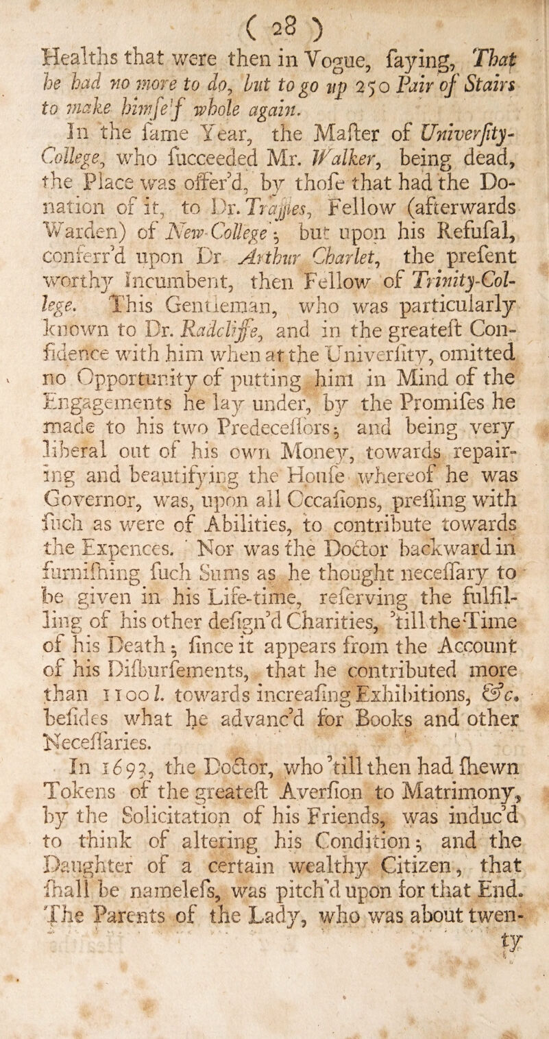 ( =8 ) Healths that were then in Vogue, faying. That he had no more to do, hut to go up 250 Fair of Stain to make bimje’f whole again. In the lame Year, the Matter of Univerjity- College, who fucceeded Mr. Walker, being dead, the Place was otter d, by thofe that had the Do¬ nation of it, to Dr. Trapes, Fellow (afterwards Warden) of New College •, but upon his Refufal, conierr'd upon Dr Arthur Char let, the prefent worthy Incumbent, then Fellow of Trinity-Col¬ lege. This Gentleman, who was particularly known to Dr. Radclijfe, and in the greateit Con¬ fidence with him when at the Univerfity, omitted no Opportunity of putting him in Mind of the Engagements he lay under, by the Promifes he made to his two Predeceiiors; and being very liberal out of his own Money, towards repair¬ ing and beautifying the Houfe whereof he was Governor, was, upon all Cccalions, prefling with fnch as were of Abilities, to contribute towards the Expences. ’ Nor was the Doctor backward in furnxfhing fuch Sums as he thought neceffary to be given in his Life-time, referving the fulfil¬ ling of his other defign’d Charities, hill the Time of his Death 5 lince it appears from the Account of his Difburfements, that he contributed more than 11001. towards increafing Exhibitions, &c. belides what he advanc’d for Books and other * Neceffaries. In 169?, the Doftor, who’till then had fhewn Tokens of the greateft Averfion to Matrimony, by the Solicitation of his Friends, was induc’d to think of altering his Condition ; and the Daughter of a certain wealthy Citizen, that fhall be namelefs, was pitch’d upon for that End. The Parents of the Lady, who was about twen-