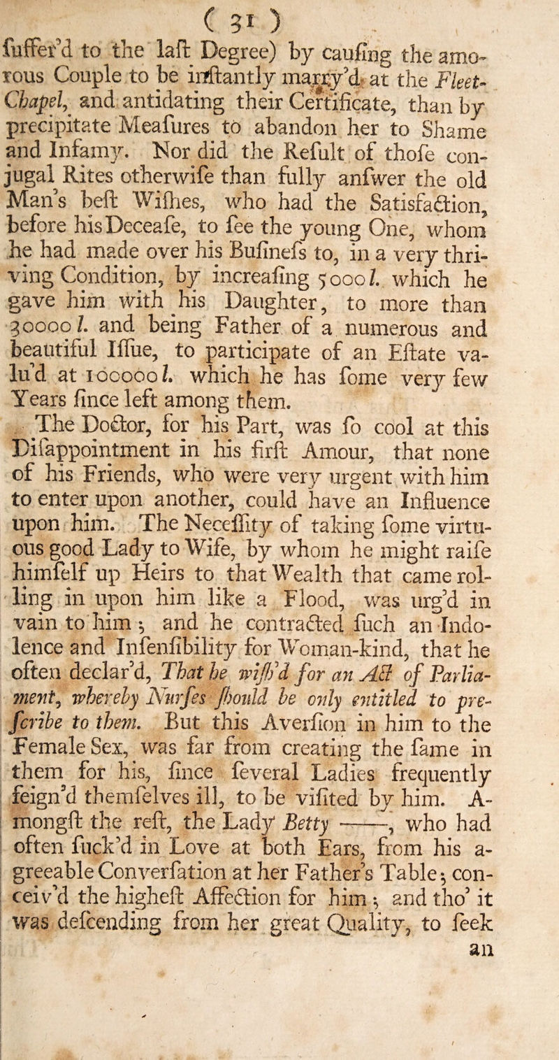 fuffer’d to the laft Degree) by caufing the amo¬ rous Couple to be inftantly magy’d- at the Fleet- Chapel, and antidating their Certificate, than by precipitate Meafures to abandon her to Shame and Infamy. Nor did tire Refolt of thofe con¬ jugal Rites otherwife than folly anfwer the old Man’s belt Willies, who had' the Satisfaction, before hisDeceafe, to fee the young One, whom he had made over his Bulinefs to, in a very thri¬ ving Condition, by increasing 5 0001. which he gave him with his Daughter, to more than 30000/. and being Father of a numerous and beautiful IlTue, to participate of an Eftate va- lu d at 100000/. which he has fome very few Years fince left among them. The DoCtor, for his Part, was fo cool at this Disappointment in his fir ft Amour, that none of his Friends, who were very urgent with him to enter upon another, could have an Influence upon him. The Neoeffity of talcing fome virtu¬ ous good Lady to Wife, by whom he might raife himfelf up Heirs to that Wealth that came rol¬ ling in upon him like a Flood, was urg’d in vain to him; and he contracted fuch an Indo¬ lence and Infallibility for Woman-kind, that he often declar’d, That he wiftd for an AB of Parlia¬ ment, whereby Ntirfes fbould be only entitled to pre- fcribe to them. But this Averlion in him to the Female Sex, was far from creating the fame in them for his, fince feveral Ladies frequently feign’d themfelves ill, to be vilited by him. A- mongft the reft the Lady Betty --, who had often fuck’d in Love at both Ears, from his a- greeable Converfation at her Father’s Table; con¬ ceiv’d the higheft AffeCtion for him *, and tho’ it was defcending from her great Quality, to leek an