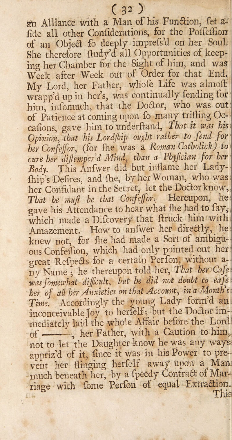 am Alliance with a Man of his Function, fet a- fide all other Coniiderations, for the Poifcflion of an Object fo deeply imprefs’d on her Soul. She therefore ftudy’d all Opportunities of keep¬ ing her Chamber for the Sight of him, and was Week after Week out of Order for that End. My Lord, her Father, whole Life was almoffc wrapp’d up in her’s, was continually fending for him, infomuch, that the DoCtor, who was out; of Patience at coming upon fo many trifling Oc~ cations, gave him to underhand, 2 hut it was his \ Opinion, that his Lordfnp ought rather to fend for 1 her Confeffor, (tor fhe was a Roman Catholich) to I cure her diflernper d Mind, than a Phyfcian for her Body. This Anfvver did but inflame her Lady- i fhip’s Deiires, and fhe, by her Woman, who was : her Confidant in the Secret, let the Doftorknow, j That he mufi he that Confeffor K Hereupon, he gave his Attendance to hear what fhe had to fay, which made a Difcovery that ftruck him with Amazement. Howto anfwer her directly,_ he knew not, for fhe had made a Sort of ambigu¬ ous Confetflon, which had only pointed out her great Refpects for a certain Perfon, without a- ny Name •, he thereupon told her, That her Cafe wasfomewhat difficult, but he did not doubt to eaje her of all her Anxieties on that Account, in a Months Time. Accordingly the young Lady form’d an i inconceivable Joy to herlelf^ but the Doctor im¬ mediately laid the whole Affair before the Lord of --? her Father, with a Caution to him, not to let the Daughter know he was any ways appriz’d of it, fmce it was in his Power to pre¬ vent her flinging herfelf away upon a Man much beneath her, by a fpeedy Contract of Mar¬ riage with fome Perfon of equal Extraction. . This