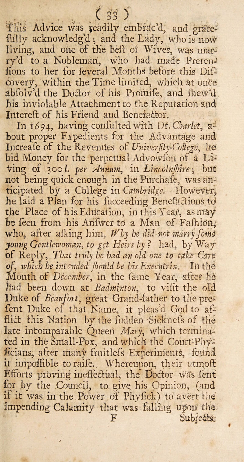 Tills Advice was fully acknowledge living, and one of the belt ol Wives, was mar¬ ry’d to a Nobleman, who had made Preten-’ lions to her for feveral Months before this DiL covery, within the Time limited, which at once abfolv’d the Doctor of his Promife, and fhewM his inviolable Attachment to the Reputation and Intereft of his Friend and Benefactor. In 1694, having confulted with Di.Charlet, a- bout proper Expedients for the Advantage and Increafe of the Revenues of UniverJity'-CoUegb, he bid Money for the perpetual Advowfon of a Li¬ ving of 300l. per Annum, in Lincolnfhire ■, but not being quick enough in the Purchafe, was an¬ ticipated by a College in Cambridge. However, he laid a Plan for his fucceeding Benefections td the Place of his.Education, in this Year, as may be leen from his Anfwer to a Man of FafhidiR who, after afking him, Why lx did not nidny fonts young Gentlewoman, to get Heirs by ? had, byWay of Reply, That truly he had an old one to take Cars of, which he intended (hould be his Executrix. In the Month of December, in the fame Year, after he had been down at Badminton, to vifit the old Duke of Beaufort, great Grand-lather to the pre- fent Duke of tha fdict this Nation late incomparable ted in the Small-Pox, and which the Court-Phy- ficians, after many fruitlefs Experiments, foiinA it impoflible to raife. Whereupon, their utinoft Efforts proving ineffectual, the Doctor wa's fent for by the Council, to give his Opinion, (and if it was in the Power of Phylick) to avert the impending Calamity that was falling upon the- F Subjects1; Name, it pleas d God to al- by the Hidden Sicknefs of the Queen Mary, which termina- jeadily embrac’d, and grate- l •, and the Lady, who is no#