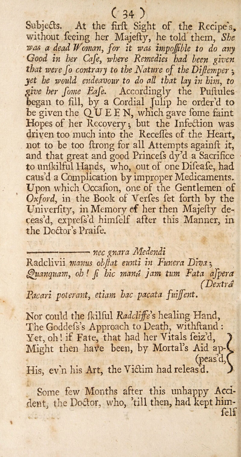 Subjects. At the firft Sight of the Recipe's, without feeing her Majefty, he told them, She was a dead Woman, for it was impofjible to do any Good in her Cafe, where Remedies had been given that were fo contrary to the Nature of the Difemper •, yet he would endeavour to do all that lay in him, to give her fome Eafe. Accordingly the Puftules began to fill, by a Cordial Julip he order’d to be given the Q.U EEN, which gave fome faint Hopes of her Recovery ^ but the Infection was driven too much into the Reedies of the Heart, not to be too ftrong for all Attempts againft it, and that great and good Princefs dy’d a Sacrifice to unfkilful Hands, who, out of one Difeafe, had caus’d a Complication by improper Medicaments. Upon which Occafion, one of the Gentlemen of Oxford, in the Book of Verfes fet forth by the Univerfity, in Memory of her then Majefty de¬ ceas’d, exprefs’d himfelf after this Manner, in the Dodtor’s Praife. ———-— nee gnara Medendi Radclivii manus oh fat eunti in Fun era Diva •, gjhianqiiam, oh! fi hie viami jam turn Fata afpera ( Dextra Paean poterant, etiam hac pacata fuijfent. Nor could the ft.ilful Radcliffe’s healing Hand, The Goddefs’s Approach to Death, withftand : Yet, oh! if Fate, that had her Vitals feiz’d, 1 Might then have been, by Mortal’s Aid ap-C (peas’d,C His, ev’n his Art, the Victim had releas’d. ) Some few Months after this unhappy Acci¬ dent- the Doctor, who, ’till then, had kept him¬ felf - «*■ , \