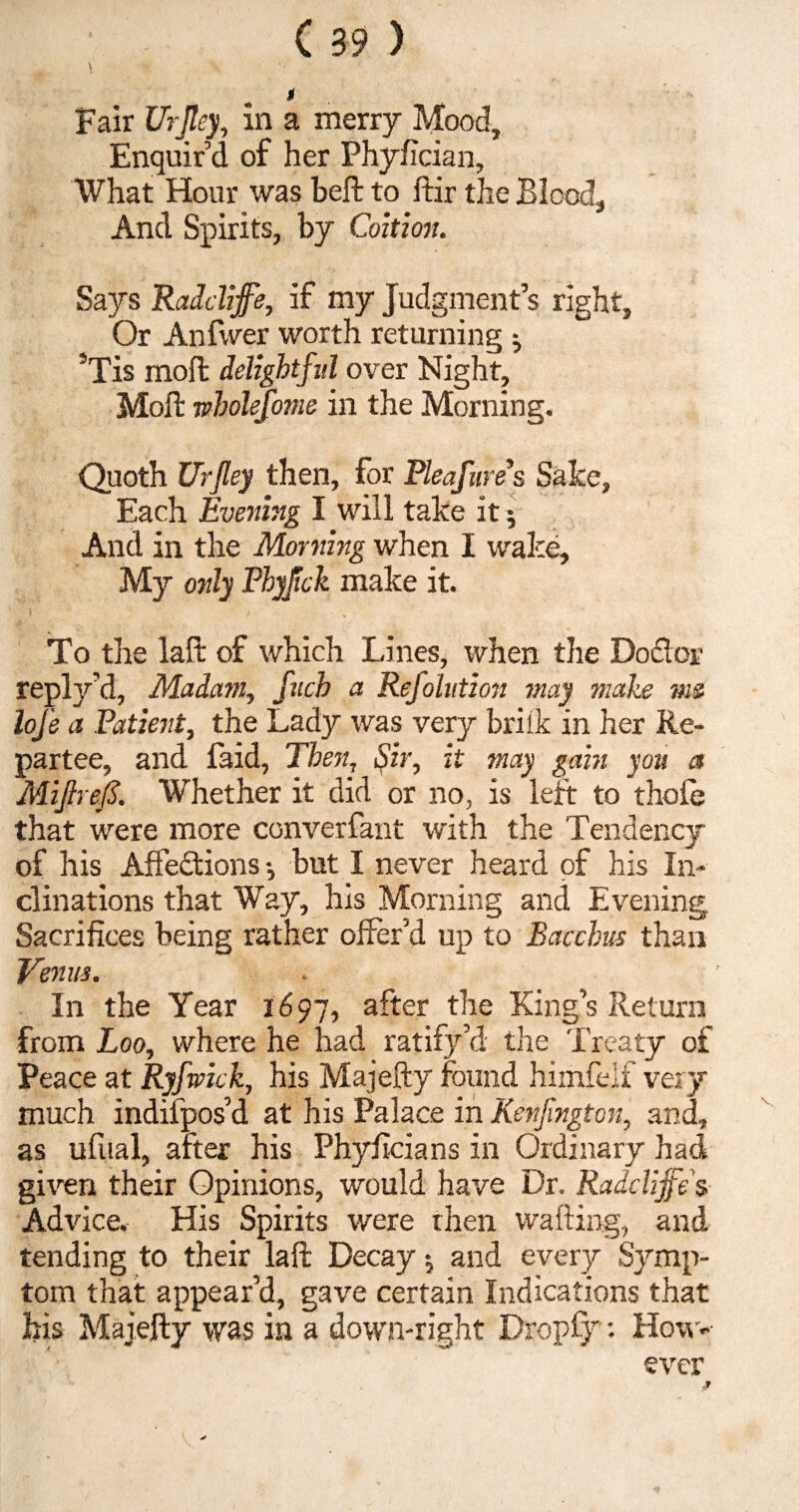 Enquir’d of her .Phyfician, What Hour was beft to ftir the Blood, And Spirits, by Coition. Says Raddiffe, if my Judgment’s right, Or Anfwer worth returning $ ’Tis moft delightful over Night, Moll: wholefome in the Morning. Quoth Ur fey then, for Pleafures Sake, Each Evening I will take it $ And in the Morning when I wake. My only Fhyjick make it. To the lafk of which Lines, when the Do&or reply’d, Madam, fucb a Refolution may make me) lofe a Patient, the Lady was very briik in her Re¬ partee, and faid, Then, Sir, it may gain you a MiJlrejS. Whether it did or no, is left to thofe that were more converfant with the Tendency of his Affedtions •, but I never heard of his In¬ clinations that Way, his Morning and Evening. Sacrifices being rather offer’d up to Bacchus than Venus. In the Year 1697, after the King’s Return from Loo, where he had ratify’d the Treaty of Peace at Ryfwick, his Majefty found himfelf very much indifpos’d at his Palace in Kenjington, and, as ufual, after his Phyficians in Ordinary had given their Opinions, would have Dr. Raddiffe $ Advice. His Spirits were then wafting, and tending to their laft Decay and every Symp¬ tom that appear’d, gave certain Indications that his Majefty was in a down-right Dropfy: How*