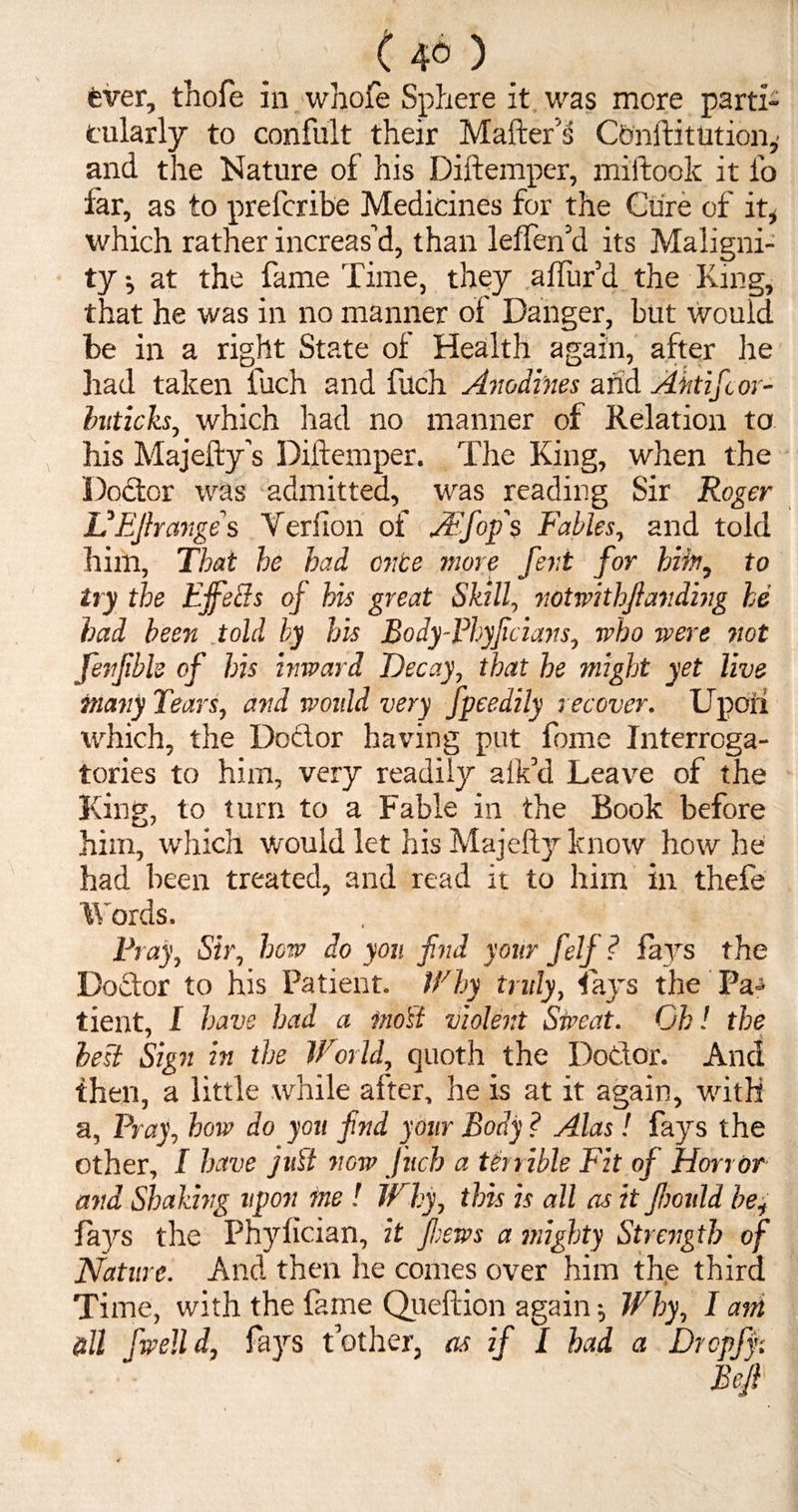 ( 4° ) fever, thofe in whofe Sphere it was more parti¬ cularly to confult their Matter's Con fti tut ion,- and the Nature of his Diftemper, miftook it fo far, as to prefcribe Medicines for the Cure of it* which rather increas’d, than leffen’d its Maligni¬ ty i at the fame Time, they aftur’d the King, that he was in no manner oi Danger, but would be in a right State of Health again, after he had taken iuch and fuch Anodines and Ahtifor- buticks, which had no manner of Relation to his Majefty's Diftemper. The King, when the Doctor was admitted, was reading Sir Roger UEJlrcmge s Veriion of A'fops Fables, and told him. That he had once more fetii for him, to try the EjfeBs oj his great Skill, notwithjiandhig he had been told by his Body-Fhyfcians, who were not fenfible of his inward Decay, that he might yet live many Tears, and woidd very fpeedily recover. Upori which, the Doctor having put fome Interroga¬ tories to him, very readily alk’d Leave of the King, to turn to a Fable in the Book before him, which would let his Majefty know how he had been treated, and read it to him in thefe 'Words. Fray, Sir, hew do yon find your felf? fays the Doctor to his Patient. Why truly, fays the Pa¬ tient, I have had a moil violent Sweat. Gh! the * best Sign in the World, quoth the Doctor. And then, a little while after, he is at it again, with a, Fray, how do you find your Body ? Alas! fays the other, I have juil now Juch a terrible Fit of Horror and Shaking upon me ! Why, this is all as it Jlmdd be, fays the Phyfician, it fews a mighty Strength of Nature. And then he comes over him the third Time, with the fame Queftion again; Why, I am &U fwelld, fays t’other, as if I had a Drcpff.