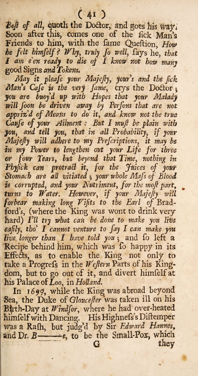 Bejl of all, quoth the Do&or, and goes his ifra.fi Soon after this, comes one of the lick Man’s Friends to him, with the fame Queftion, How be felt himfelf? Why, truly fo well, fays he, that I am e'en ready to die of £ know not how many good Signs and Tokens. May it pleafe your Majejly, your s and the fck Maris Cafe is the very fame, crys the Dodtor * you are buoyd up with Hopes that your Malady will foon be driven away by Perfons that are not appriz'd of Meaiis to do it, and know not the true Caufe of your Ailment: But I mujl be plain with you, and tell you, that in all Probability, if your Majejly will adhere to my Prefcriptions, it may be in my Power to lengthen out your Life for three or four Tears, hut beyond that Time, nothing in Phyfick can protraB it, for the Juices of youf Stomach are all vitiated 5 your whole Mafs of Blood is corrupted, and your Nutriment, for the moft part, turns to Water. However, if your Majejly will forbear making long Vijlts to the Earl of Brad¬ ford’s, (where the King was wont to drink very hard) Vll try what caii be done to make you Hus eaftly, tho’ I cannot venture to fay I can make you live, longer than £ have told you $ and fo left a Recipe behind him, which was fo happy in its Effedb, as to enable the King not only to take a Progrefs in the Wejlern Parts of his King¬ dom, but to go out of it, and divert himfelf at his Palace of Loo, in Holland. In 1699, while the King was abroad beyond Sea, the Duke of Gloucejler was taken ill on his Bfrth-Day at Windfor, where he had over-heated himfelf with Dancing. His Highnefs’s Diftemper : was a Rafh, but judg’d by Sir Edward Hannes, I and Dr, B——-e, to' be the Siiiall-Pox, which G they