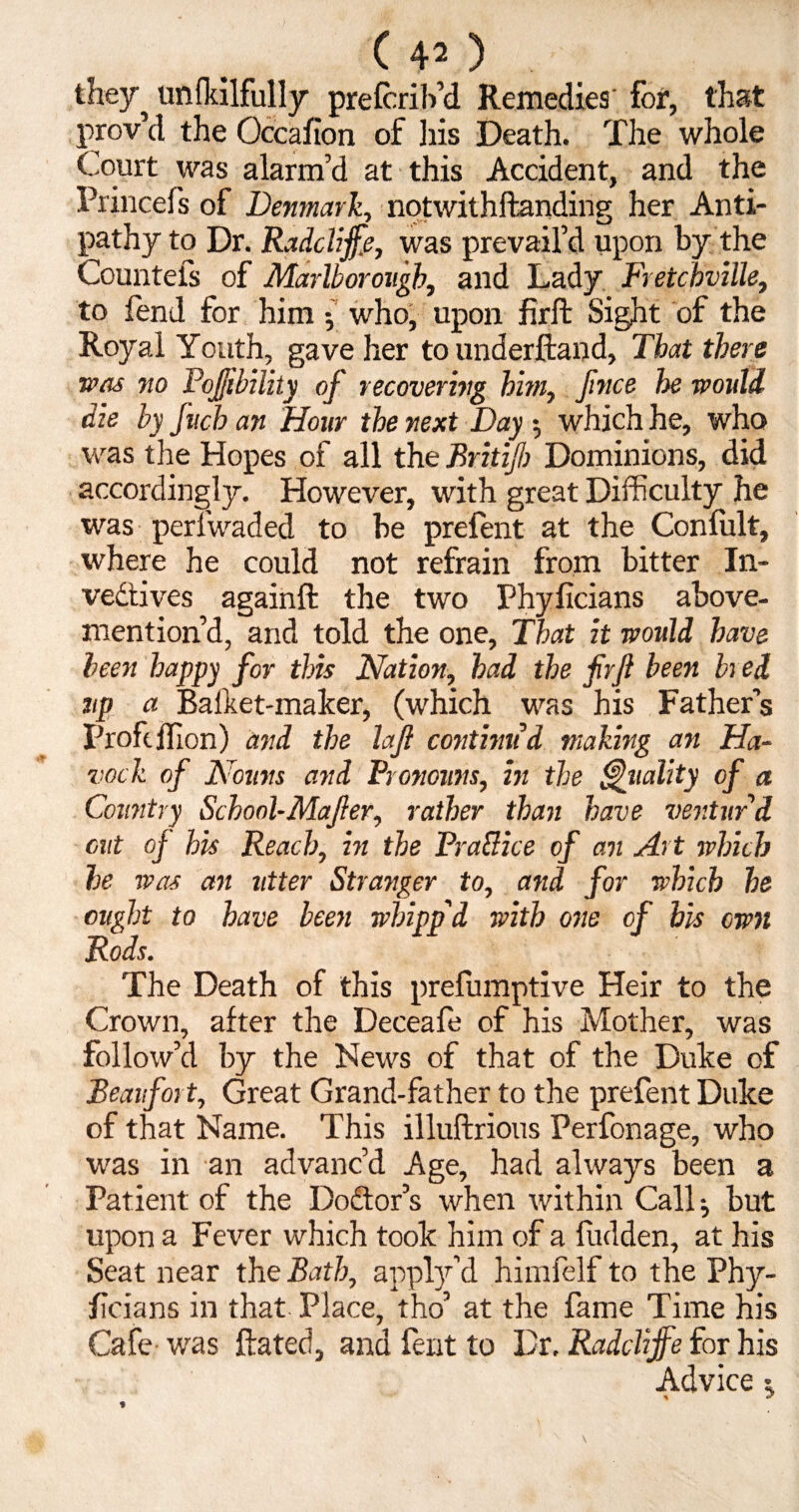 they^ unfkilfully prefcrib’d Remedies for, that prov’d the Occafion of liis Death. The whole Court was alarm’d at this Accident, and the Princefs of Denmark, notwithhanding her Anti¬ pathy to Dr. Radclijfie, was prevail’d upon by the Countels of Marlborough, and Lady Fretchville, to lend for him who, upon firft Sight of the Royal Youth, gave her to underhand, That there was no PoJ/ibility of recovering him, fince he would die by fuch an Hour the next Day $ which he, who was the Hopes of all the Britifb Dominions, did accordingly. However, with great Difficulty he was perlwaded to be prelent at the Conlult, where he could not refrain from bitter In- vedtives againft the two Phylicians above- mention’d, and told the one, That it would have been happy for this Nation, had the fir ft been bred np a Bafket-maker, (which was his Father’s Profeflion) and the laft continu'd making an Ha- vock of Nouns and Pronouns, in the Quality of a Country School-Mafter, rather than have ventur’d cut of his Reach, in the PraHice of an Art which he was an utter Stranger to, and for which he ought to have been whipp'd with one of bis own Rods. The Death of this prefumptive Heir to the Crown, after the Deceafe of his Mother, was follow’d by the News of that of the Duke of Beaufort, Great Grand-father to the prefent Duke of that Name. This illuftrious Perfonage, who was in an advanc’d Age, had always been a Patient of the Dodor’s when within Call j but upon a Fever which took him of a hidden, at his Seat near the Bath, apply’d himfelf to the Phy- hcians in that Place, tho’ at the fame Time his Cafe was hated, and fent to Dr. Radclijfie for his Advice ^ %