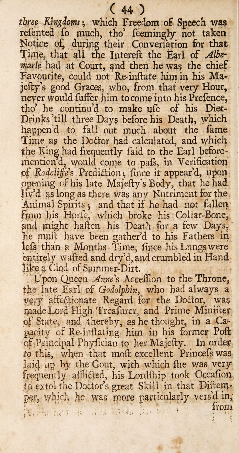 three Kingdoms ? which Freedom of Speech wa? relented fo much, tho’ feemingly not taken Notice of, dujring their Converiation for that Time, that all the Intereft the Earl of Albe¬ marle had at Court, and then he wag the chief Favourite, could not Re-inflate him in his Ma- jefty’s good Graces, who, from that very Hour, never would fuffer him to come into his Prefence, tho’ he continu’d to make ufe of his Diet- Drinks ’till three Days before his Death, which happen’d to fall out much about the lame Time as the Dodtor had calculated, and which the King had frequently faid to the Earl before- mention’d, would come to pafs, in Verification of Radclifes Prediction ^ fince it appear’d, upon opening of his late Majefty’s Body, that he had liv’d as long as there was any Nutriment for the Animal Spirits ; and that if he had not fallen from his Horfe, which broke his Collar-Bone, and might haften his Death for a few Days, Ire muft have been gather’d to his Fathers in left than a Months Time, fince his Lungs were entirely wafted and dry’d, and crumbled in Hand like a Clod of Summer-Dirt. f Upon Queen Arne's Accelfion to the Throne, the late Earl of Godolpbin, who had always a very affectionate Regard for the Dodtor, wag spade Lord High Treasurer, and Prime Minifter of State, and thereby, as he thought, in a Ca¬ pacity of Re-inflating him in his former Poll of Principal Phylician to her Majefty. In order to this, when that moft excellent Princefs was laid up by the Gout, with which fhe was very frequently afflicted, his Lordfhip took Occafion to extol the Doctor’s great Skill in that Diftem- per, which he' was more particularly vers’d in,- L ’ f i from ? * ‘V