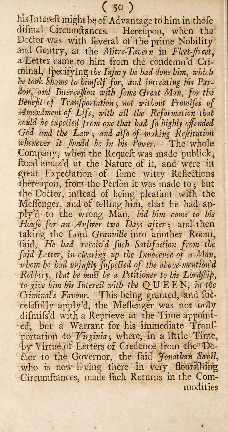 his Intereft might he of Advantage to him in thofe diima'l Circumftances. Hereupon, when the Doctor was with feveral of the prime Nobility And Gentry, at the Mitre-Tavern in Fleet-Jheet, a Letter came to him from the condemn’d Cri¬ minal, fpecifying the Injury he had done him, which he took Shame to himfelf for, and intreating his Par¬ don, and IntercejVon with fome Great Man, for the Benefit of Tranfportation ■, not without Protnifes of Amendment of Life, with all the Reformation that could be expeBed from one that had fo highly offended God and the Law •, and alfo of making Rejiitution whenever it fimdd be in his Power. The whole Company, when the Requell was made publiclc. Hood amaz’d at the Nature of it, and were ill great Expectation of fome witty Reflections thereupon, from the Perfon it was made to-, but the Dodtor, inftead of being plealant with the Meflenger, and of telling him, that he had ap- ply’d to the wrong Man, bid him come to his Houfe for an Anfwer two Days after and then taking the Lord Granville into another Room, laid. He had receiv'd fuch SatisfaBion from the faid Letter, in clearing up the Innocence of a Man, whom he had vnjitfily J'ufpeBed of the above-mention d Robbery, that he must be a Petitioner to his Lordfinp, to give him his Inter eft with the Q_U E E N, in the Criminals Favour. This being granted, and fuc- cefsfully apply’d, the Meflenger was not only difmifs’d with a Reprieve at the Time appoint¬ ed, but a Warrant for his immediate Tranf¬ portation to Virginia where, in a little Time, by Virtue of Letters of Credence from the Do¬ ctor to the Governor, the laid Jonathan Savil, who is now li ving there in very flourilhing Circumftances, made fuch Returns in the Com¬ modities