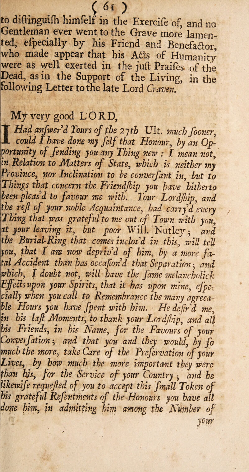 to diftinguifh himfelf in the Exercife of, and no Gentleman ever went to the Grave more lamen¬ ted, efpecially by his Friend and Benefaftor, who made appear that his Ads of Humanity were as well exerted jn the juft Praifes of the Dead, as in the Support of the Living, in the following Letter to the late Lord Craven. : My very good LORD, T Hadanfwer d Tours of the 2yth lilt, much fooner, JL could I have done my felf that Honour, by an Op¬ portunity^ of fending you any Thing new : I mean not, In Relation to Matters of State, which is neither my Province, nor Inclination to be converfant in, hit to Things that concern the Friendfnp you have hitherto been pleas’d to favotir me with. Tour Lordjlnp, and the rejl of your noble Acquaintance, had cart yd every Thing that was grateful to me cut of Town with you, at your leaving it, but poor Will. Nutley 5 and the Burial-Ring that comes inclos’d in this, will tell you, fhat I am now depriv’d of him, by a more fa¬ tal Accident than has occafond that Separation ■, and which, I doubt not, will have the fame melancbolick Effetts upon your Spirits, that it has upon mine, efpe¬ cially when you call to Remembrance the many agreea¬ ble Hours you have fpent with him. ■ He defir d me, in his laf Moments, to thank your Lordjlnp, and all his Friends, in his Name, for the Favours of your Converfation and that you .and they would, by fo much the more, take Care of the Prefervation of your Lives, by how much the more important they were than his, for the Service of your Country and he likewife requeued of you to accept this fmall Token of his grateful Refentments of the Honours you have all done him, in admitting him among the Number of