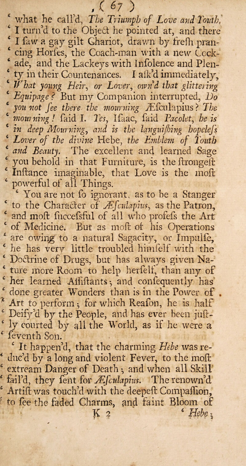 v> 4 what he call’d, The Triumph of Love and Touth, I turn’d to the Object he pointed at, and there 4 I faw a gay gilt Chariot, drawn by frefh pran- 4 cing Hories, the Coach-man with a new Cock- 4 ade, and the Lackeys with Infolence and Plen- What young Heir, or Lover, ownd that glittering 4 Equipage ? But my Companion interrupted, Do 4 you not Jee there the mourning y'Elbulapius ? The 4 mourning! faid I. Tes, Ifaac, faid Pacolet, he is 4 in deep Mourning, and is the languifhing hopelefs 4 Lover of the divine Hebe, the Emblem of Touth 4 and Beauty. The excellent and learned Sage you behold in that F urniture, is the ftrongeft 4 Inftance imaginable, that Love is the molt 4 powerful of all Things. 4 You are not fo ignorant, as to be a Stanger 4 to the Character of aEfadapius, as the Patron, 4 and moft fuccefsful of all who profefs the Art 4 oi Medicine. But as moft of his Operations 1 are owing to a natural Sagacity, or Impulie, 4 he has very little troubled himfelf with the 4 DoHrine of Drugs, but has always given Na- 4 ture more Room to help herfelt, than any of 4 her learned Aififtants •, and confequently has' 4 done greater Wonders than is in the Power of . * Art to perform ^ for which Reafon, he is half 4 Deify’d by the People, and has ever been juft- 4 ly courted by all the World, as if he were a 4 feventh Son. 4 It happen’d, that the charming Hebe was re- 4 duc’d by a long and violent Fever, to the moft 4 extream Danger of Death and when all Skill 4 fail’d, they lent for JF.fcidapius. The renown’d 4 Artift was touch’d with the deepeft Companion, to fee the faded Charms, and faint Bloom of lv 2 4 Hebe 9