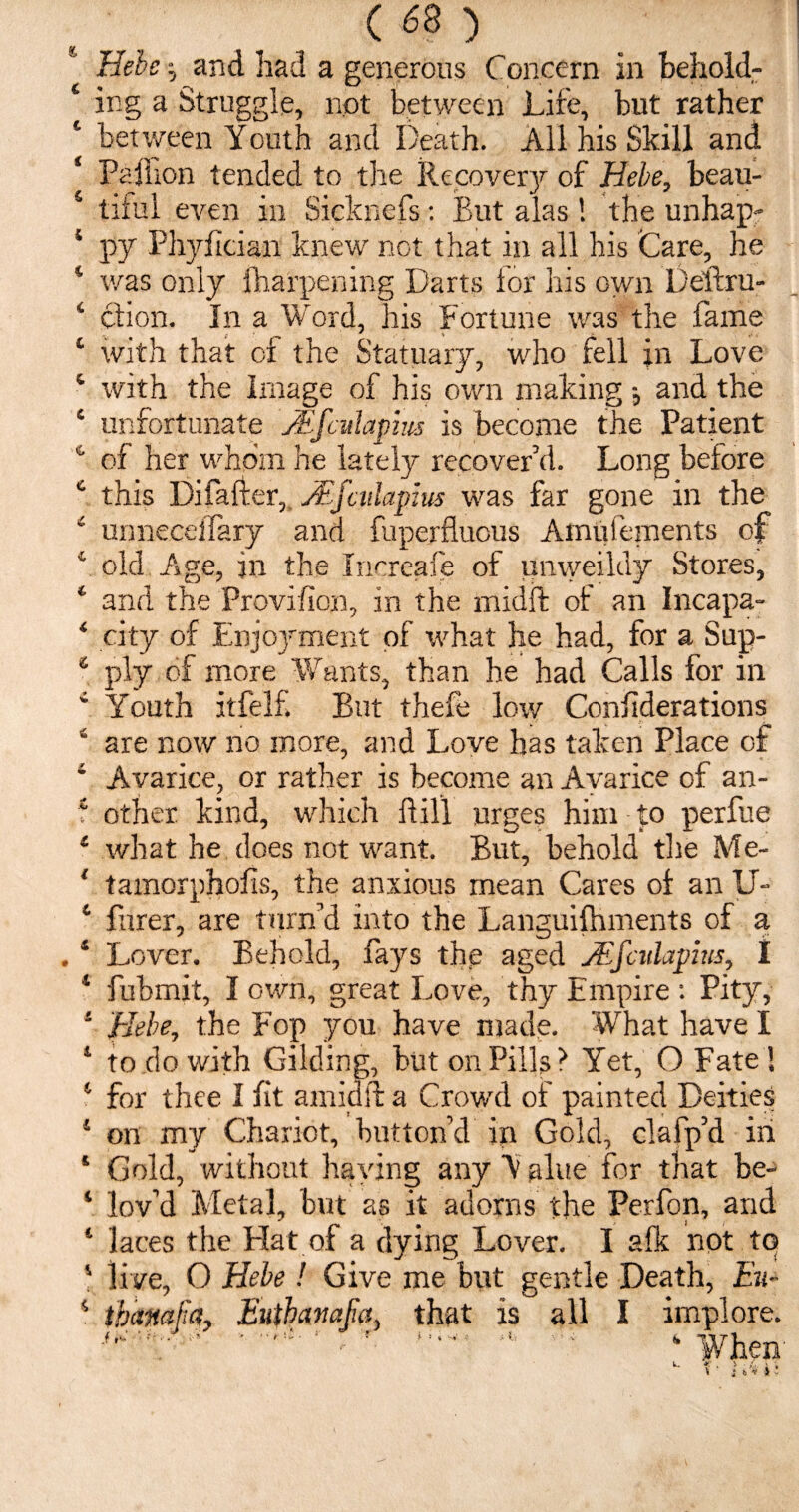 ( <38 ) Hebe $ and had a generous Concern in behold- ‘ ing a Struggle, not between Life, but rather c between Youth and Death. All his Skill and ‘ Paflion tended to the Recovery of Hebe, beau- 5 tiful even in Sicknefs: But alas ! the unhap* * py Phyfician knew not that in all his Care, he * was only fharpening Darts lor his own Deftru- 4 c'tion. In a Word, his Fortune was the fame 1 with that of the Statuary, who fell jn Love 4 with the Image of his own making and the 4 unfortunate JEfculapm is become the Patient 4 of her whom he lately recover’d. Long before 4 this Di (after, Mfciilapus was far gone in the 4 unneceifary and fuperfluous Amufements of 4 old Age, in the Inoreafe of unweildy Stores, 4 and the Proviflon, in the midft of an Incapa- 4 city of Enjoyment of what he had, for a Sup- 4 ply of more Wants, than he had Calls for in 4 Youth itfelf But thefe low Considerations 4 are now no more, and Love has taken Place of 4 Avarice, or rather is become an Avarice of an- f other kind, which ftil’l urges him to perfue 4 what he does not want. But, behold tire Me- 1 tamorphofis, the anxious mean Cares of an IT- 4 Purer, are turn’d into the Languifhments of a .1 Lover. Behold, fays the aged jEfcidapius, I 4 fubmit, I own, great Love, thy Empire : Pity, 4 Hebe, the Fop you have made. What have I 1 to do with Gilding, but on Pills? Yet, O Fate ! 1 for thee I fit amidft a Crowd of painted Deities 4 on my Chariot, button’d ip Gold, clafp’d in 4 Gold, without haying any Y nlue for that be- 4 lov’d Metal, but as it adorns the Perfon, and 4 laces the Hat of a dying Lover. I afk not tq 4 live, O Hebe! Give me but gentle Death, Eu-