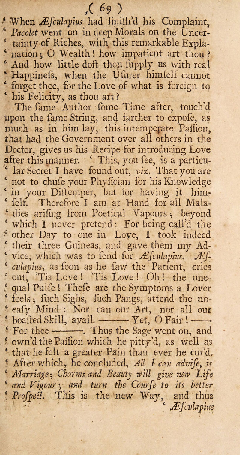 ■ When Mfcuhpius had finiflfd his Complaint, ‘ Pacolet went on in deep Morals on the Uncer- 4 tainty of Riches, with this remarkable Expla- s nation •, O Wealthhow impatient art thou ? 6 And how little doft thou fupply us with real ‘ Happinefs, when the Ufurer himfelf cannot ‘ forget thee, for the Love of what is foreign to ‘ his Felicity, as thou art ? The fame Author fome Time after, touch’d upon the fame String, and farther to expofe, as much as in him lay, this intemperate Pailion, that had the Government over all others in the Doctor, gives us his Recipe for introducing Love after this manner. 4 This, you fee, is a particu- ‘ lar Secret I have found out, viz. That you are ‘ not to chufe your Phyncian for his Knowledge i in your Diitemper, but for having it him- c felf. Therefore I am at Hand for all Mala- ‘ dies arifing from Poetical Vapours \ beyond ‘ which I never pretend: For being call’d the 1 other Day to one in Love, I took indeed ‘ their three Guineas, and gave them my Ad- ‘ vice, which was to fend for JEfcidapius. j£f- c ailapius, as loon as he faw the Patient, cries £ out, ’Tis Love ! ’Tis Love! Oh! the une- f qual Pulfe! Thefe are the Symptoms a Lover ‘ feels; fuch Sighs, fitch Pangs, attend the un- ‘ eafy Mind : Nor can our Art, nor all our ‘ boafted Skill, avail.-Yet, O Fair !-- £ For thee-•. Thus the Sage went on, and f own’d the Pailion which he pitty’d, as well as ‘ that he felt a greater Pain than ever he cur’d. c After which, he concluded, All I can advife, is 1 Marriage ^ Charms and Beauty will give new Life 1 and Vigour •, and turn the Conrfe to its better * Prof pel!?. This is the new Way, and thus * jEfailapivs