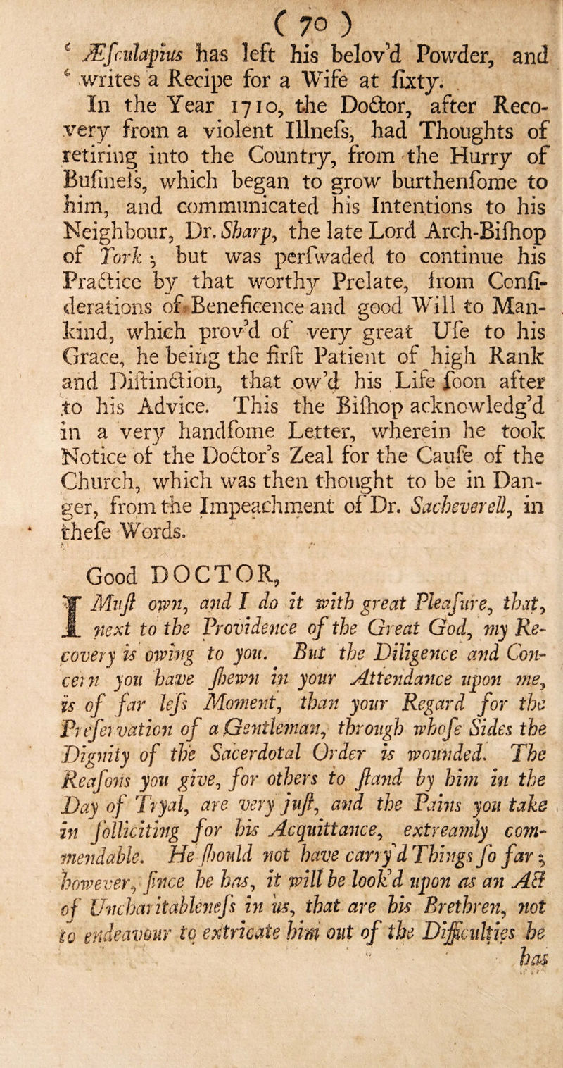 C 7° ) c JEfculapm has left his belov’d Powder, and 4 writes a Recipe for a Wife at fixty. In the Year 1710, the Dodtor, after Reco¬ very from a violent Illnels, had Thoughts of retiring into the Country, from the Hurry of Bulineis, which began to grow burthenfome to him, and communicated his Intentions to his Neighbour, Dr. Sharp, the late Lord Arch-Bifhop of fork •, but was perfwaded to continue his Practice by that worthy Prelate, from Confi- derations of Beneficence and good Will to Man¬ kind, which prov’d of very great Ufe to his Grace, he being the firft Patient of high Rank and Distinct ion, that .ow’d his Life foon after .to his Advice. This the Bifhop acknowledg’d in a very handfome Letter, wherein he took Notice of the Doctor’s Zeal for the Caufe of the Church, which was then thought to be in Dan¬ ger, from the Impeachment of Dr. SachevereU, in thefe Words. ft :• Good DOCTOR, IMnft own, and I do it with great Pleafnre, that, next to the Providence of the Great God, my Re¬ covery vs owing to you. But the Diligence and Con¬ cern you have Jhewn in your Attendance upo7t me, is of far lefs Moment, than your Regard for the Frtfervaticn of a Gentleman, through whoje Sides the Dignity of the Sacerdotal Order is wounded. The Reafons you give, for others to Jland by him in the Day of Tryal, are very juft, and the Pains you take in folliciting for his Acquittance, extreajnly com¬ mendable. He fim\ld not have carry d Things fo far 5 however, fnce he has, it wilt be look'd upon as an A3 of Unchar itablenefs in us, that are his Brethren, riot fo endeavour to extricate him out of the Difficulties he •t