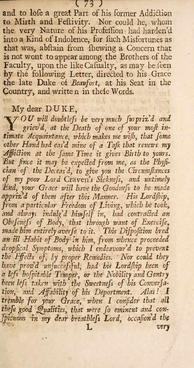 and to lofe a great Part of his former Addiction to Mirth and Feftivity. Nor could he, whom the very Nature of his Profeffion Iiad harden’d into a Kind of Indolence, for fuch Misfortunes as that was, abftain from {he win a a Concern that is not wont to appear among the Brothers of the Faculty, upon the like Cafualty, as may beleen by tlie following Letter, directed to his Grace •the late Duke ol Beaufort, at his Seat in the Country, and writte n in thele Words. V ' V« * * . f < My dear DUKE, YO U will doitbtlefs he very much furprizd and griev'd, at the Death of one oj your moft in¬ timate Acquaintance, which makes me wijh, that fome ether Hand had eas’d mine of a Tafk that renews my AffiCtion at the fame Time it gives Birth to yours. But ftnee it may be expected from me, as the Phyf- cian oj the Deceas'd, to give you the Circttmjlances of my poor Lord Craven’s Sicknefs, and untimely End, your Grace will have the Goodnefs to be made appriz'd of them after this Manner. His Lordfnp, from a particular Freedom of Living, which he took, and always indulg'd himfslf in, had contracted an Obefenefs of Body, that through want of Exercife, made him entirely averfe to it. This Difpoftion bred an ill Habit of Body in him, from whence proceeded dr opfcal Symptoms,. which I endeavour'd to prevent the FffeCts of, by proper Remedies. Nor coidd they have prov'd unfuccef fid, had his Lordfnp been of a lefs hofpitable Temper, or the Nobility and Gentry been lejs taken with the Sweetnefs of his ConnerJa- tion, and affability of his Deportment. Alas! I tremble for your Grace, when I corf dev that all thefe good Vitalities, that were fo eminent and con- fpicum in my dear breathlefs Lord, decaf ond the L very