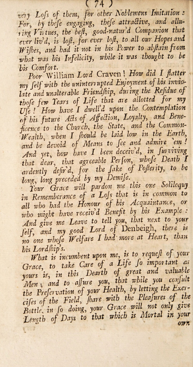 very Lofs of them, fir other Noblemens Imitation : For, by thefe engaging, tbefe attractive, and allu- , 'mg Vh tues, the beft, good-naturd Companion that ever liv'd, is loft, for ever hji, to all our Hopes and Wifhes, and had it not in his Fewer to abftain from v’hat was his Infelicity, while it was thought to be bis Comfort. Poor William Lord Craven ! How did I fatter my felf with the uninterrupted Enjoyment of hisinvio¬ late and unalterable Friendjbip, during the Rejidue of tbofe few Tears of Life that are allotted for my Ufe ! How have I dwell'd upon the Contemplation , of bis future ABs of AjfeBion, Loyalty, and Bene¬ ficence to the Church, the State, and_ the Common- Wealth when I (bould be laid low in the Earth, and be devoid of Means to fee and admin 'em! And xet how have I been deceivd, in Jmviving *1;, that agreeable Perfott, M Death I ardently dejir'd, for the fake of Fojhiiiy, to be long, long preceded by my Demije. ■ Tour Grace will pardon me this one Soliloquy in Rememberance of a Lojs that is in common to all who had the Honour of his Acquaintance, or who might have receiv'd Beneft. by his Example : And give me Leave to tell you, that next to your felf, and my good Lord of Denbeigh, there is no one whofe Welfare I had• more at Heart, than bis Lordfhip s. • a r What is incumbent upon me, is to requejl of your Grace, to take Care of a Life fo important as yours is, in this Dearth of great and valuable Men-, and to ajfvre you, that while you ccnfult the Prefervation of your Health, by letting the Exer- dfes of the Field, jbare with the Pleajures of the Bottle: in fo doing, your Grace will not only give ■Length of Days to that which is Mortal in your