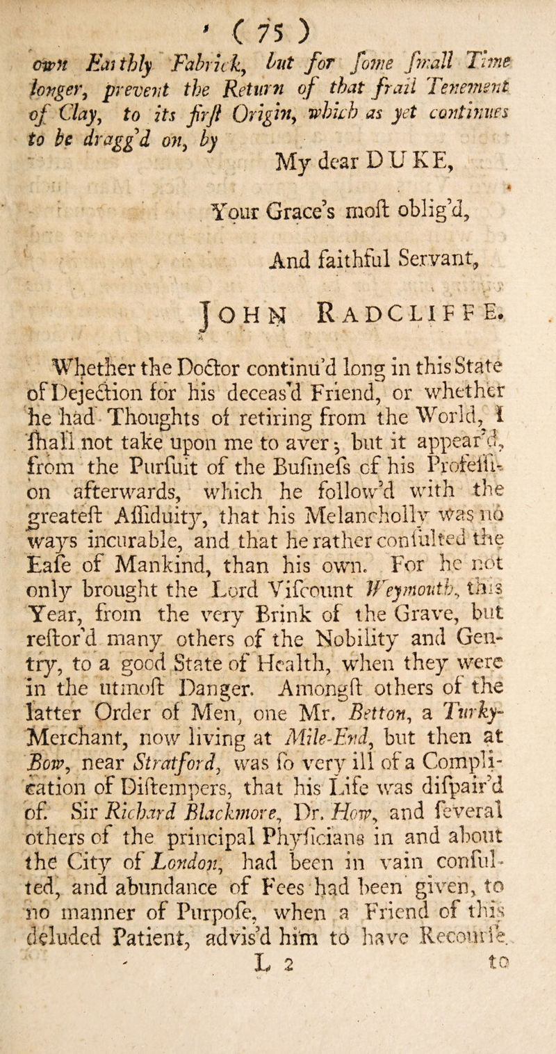 own Eai thly Fabrick, but for fame [wall Time longer, prevent the Return of that frail Tenement of Clay, to its firft Origin, which as yet continues to be draggi on, by My dear DUKE, A Your Grace’s molt oblig’d. And faithful Servant, \ i John Radcliffe. vj Whether the Doctor continu’d long in this State of Dejection for his deceas’d Friend, or whether he had Thoughts of retiring from the World, f (hall not take upon me to aver $ but it appear’d, from the Purfuit of the Bufinefs cf his ProfelU- on afterwards, which he follow’d with the greateft Afliduity, that his Melancholly was no ways incurable, and that he rather coniulted the Dale of Mankind, than his own. For he not only brought the Lord Vifcount Weymouth, tms Year, from the very Brink of the Grave, but reftor’d many others of the Nobility and Gen¬ try, to a good State of Health, when they were in the utmoit Danger. Among!! others of the latter Order of Men, one Mr. Bet ton, a Turky- Merchant, now living at Mile-End, but then at Bow, near Stratford, was fo very ill of a Compli¬ cation of Diftempers, that his Life was difpiair’d of Sir Richard Blachnore, Dr. How, and feveral others of the principal Phyficians in and about the City of London, had been in vain conful* ted, and abundance of Fees had been given, to no manner of Purpofe, when a Friend of this deluded Patient, advis’d him to have Recomie. ■ L 2 to