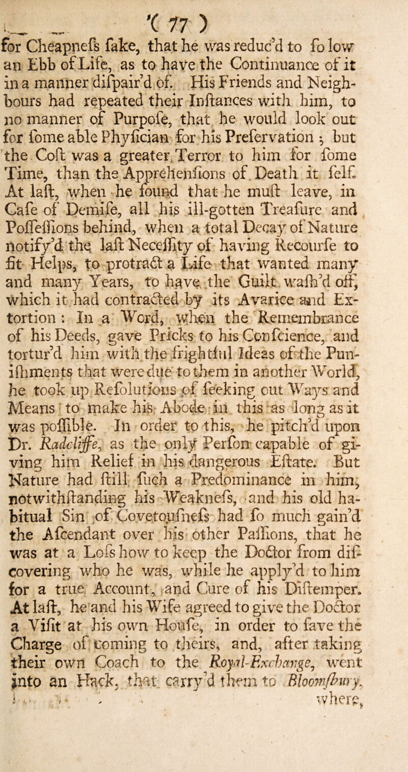 for Cheapnefs fake, that he was reduc’d to fo low an Ebb of Life, as to have the Continuance of it in a manner difpair’d of. His Friends and Neigh¬ bours had repeated their Instances with him, to no manner of Purpole, that he would look out for fome able Phvlician for his Prefervation •, but the Coft was a greater Terror to him for fome Time, than the Apprehenfions of Death it felf At laft, w'hen he found that he mull: leave, in Cafe of Demife, all his ill-gotten Treafare and PolFelfions behind, when a total Decay of Nature notify’d the laft Neceffity of having Recourfe to fit Helps, to protract a Life that wanted many and many Years, to have the Guilt walk’d off, which it had contracted by its Avarice and Ex¬ tortion : In a Word, wlien the Remembrance of his Deeds, gave Pricks to his Con fcience, and tortur’d him with the frightful Ideas of the Pun- ilhments that were due to them in another World, he took up Refolutions of Peeking cut Ways and Means to make his Abode in this as long as it was polfible. In order to this, he pitch’d upon Dr. Raddijfe, as the only Perfim capable of gi¬ ving him Relief in his dangerous Eftate. But Nature had ftill fiieh a Predominance in him, notwithftanding his Weaknefs, and his old ha¬ bitual Sin of Covetoufnefs had fo much gain’d the Afcendant over his other Paillcms, that he was at a Lofs how to keep the Dodtor from dis¬ covering who he was, while he apply’d to him for a true Account, and Cure of his Diftemper. At laft, he and his Wife agreed to give the Doftor a Vifit at his own Houfe, in order to fave the Charge of coming to theirs, and, after taking their own Coach to the Royal-Exchange, went into an Hack, that carry’d them to Bhomjhmy. 'here. w