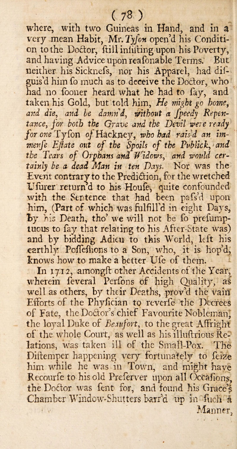 where, with two Guineas in Hand, and in a very mean Habit, Mr. Tyfon open’d his Conditi¬ on to the Doftor, ft ill minting upon his Poverty, and having Advice upon reafonable Terms. But neither his Sicknefs, nor his Apparel, had dif- guis’d him to much as to deceive the Doctor, who had no fooner heard what he had to fay, and taken his Gold, but told him. He might go home, and die, and he damn'd, without a fpeedy Repen¬ tance, jor both the Grave and the Devil were ready for one Tyfon oj Hackney, who had rais’d an im- menfe EJhte out of the Spoils of the Publick, and the Tears of Orphans and Widows, and would cer¬ tainly be a dead Man in ten Days. Nor was the Event contrary to the Prediction, for the wretched Ufurer return a to his Houfe, quite confounded with the Sentence that had been pafs’d upon him, (Part of which was fulfill’d in eight Days, By his Death, tho’ we will not be fo prefump- tucus to fay that relating to his After-State was) and by bidding Adieu to this World, left his earthly Poffeflions to a Son, who, it is hop’d, knows how to make a better Ufe of them. In 1712, amongft other Accidents of the Year, wherein feveral Perfons of high Quality, as well as others, by their Deaths, prov’d the vain Efforts of the Phyfician to reverfe the Decrees of Fate, the Do&or’s chief Favourite Nobleman, the loyal Duke of Beaufort, to the great Affright of the whole Court, as well as his illuftrious Re¬ lations, was taken ill of the Small-Pox. The Diftemper happening very fortunately to faze him while he was in Town, and might have Recourfe to his old Preferver upon all OcCafions, the Dodor was fent for, and found his Graces Chamber Window-Shutters barrel up in fuch a ■ ■ Manner,