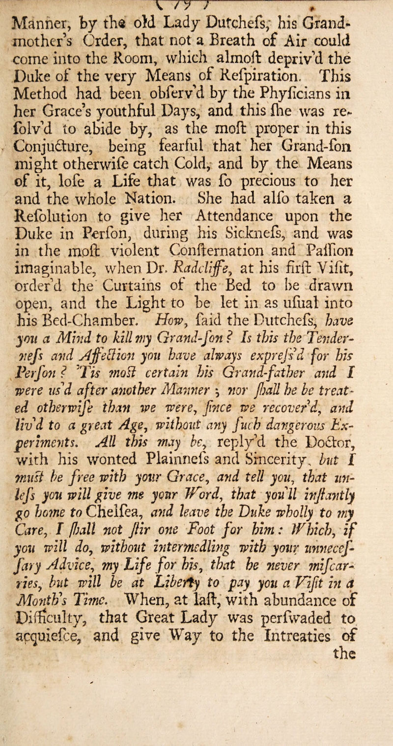 W77 — Manner, by the old Lady Dutchefs, his Grand¬ mother’s Order, that not a Breath of Air could come into the Room, which _ almoft depriv’d the Duke of the very Means of Refpiration. This Method had been obferv’d by the Phyficians in her Grace’s youthful Days, and this Ihe was re« folv’d to abide by, as the moft proper in this Conjufture, being fearful that her Grand-fon might otherwiie catch Cold, and by the Means of it, lofe a Life that was fo precious to her and the whole Nation. She had alfo taken a Refolution to give her Attendance upon the Duke in Perlon, during his Sicknefs, and was in the moft violent Confternation and Palfion imaginable, when Dr. Radclijfe, at his firft Vifit, order’d the Curtains of the Bed to be drawn open, and the Light to be let in as ufual into his Bed-Chamber. How, faid the Dutchefs, have you a Mind to kill my Grand-fon ? Is this the Tender- itefs and AjfeUicn you have always exprejsd for his Perfon ? ’Tis most certain his Grandfather and I were us'd after another Manner \ nor fall he be treat¬ ed otherwife than we were, fnce we recover’d, and liv'd to a great Age, without any fucb dangerous Ex¬ periments. All this may be, reply’d the Doctor, with his wonted Flainnefs and Sincerity, but I must be free with your Grace, and tell you, that un- Itj's you will give me your Word, that you'll injlantly go home to Chelfea, and leave the Duke wholly to my Care, I fall not Jlir one Foot for him: Which, if you will do, without intermedling with your ttnnecef- fary Advice, my Life for his, that he never mifcar- ries, but will be at Liberty to pay you a Lift in a Month's Time. When, at laft, with abundance of Difficulty, that Great Lady was perfwaded to apquiefce, and give Way to the Intreaties of