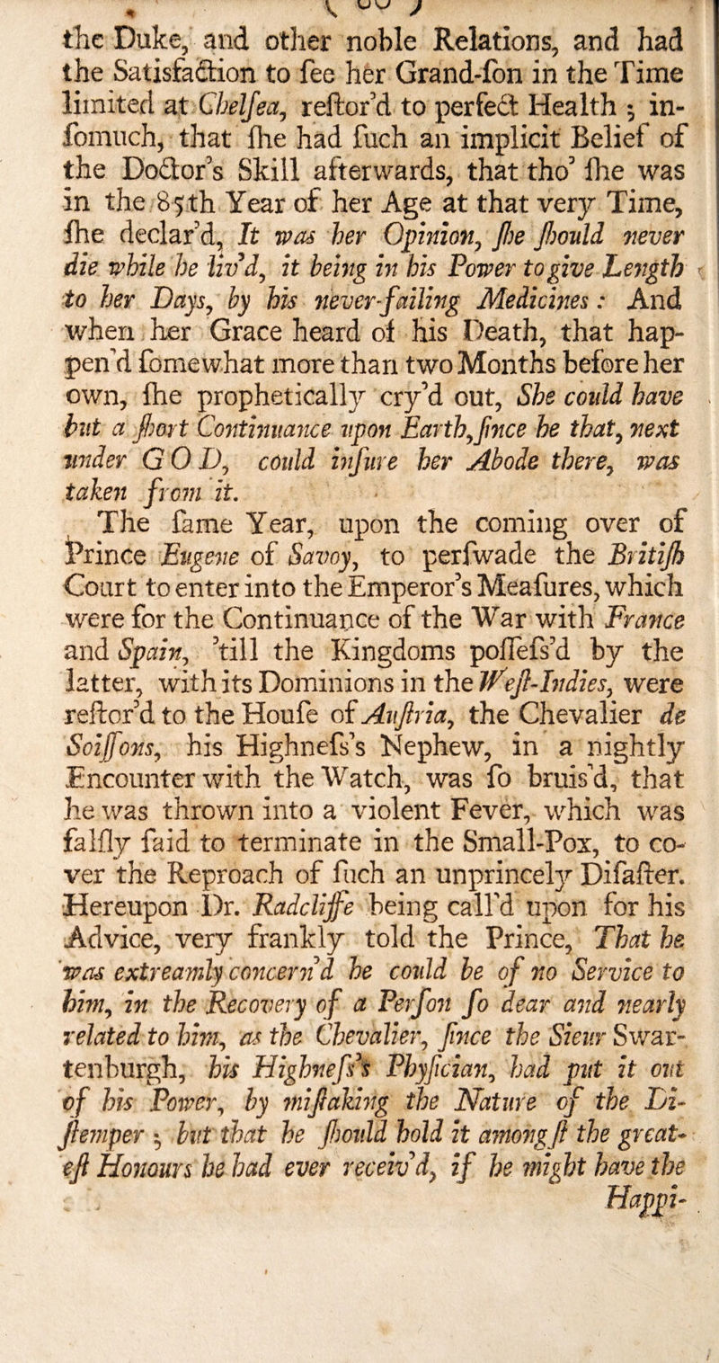 the Duke, and other noble Relations, and had the Satisfaction to fee her Grand-Ion in the Time limited at Cbelfea, reftor’d to per fed Health ; in- fomuch, that lhe had fuch an implicit Belief of the Dodlor’s Skill afterwards, that tho’ lhe was in the 85 th Year of her Age at that very Time, lhe declar’d, It was her Opinion, jhe fhould never die while he liv’d, it being in his Power to give Length to her Days, by his never-failing Medicines: And when her Grace heard ol his Death, that hap¬ pen’d fome what more than two Months before her own, lhe prophetically cry’d out, She coidd have but a fbort Continuance upon Earth,Jinee he that, next wider GOD, could infure her Abode there, was taken from it. The fame Year, upon the coming over of Prince Eugene of Savoy, to perfwade the Britijh Court to enter into the Emperor’s Meafures, which were for the Continuance of the War with France and Spain, ’till the Kingdoms poflefs’d by the latter, with its Dominions in the IF eft-In dies, were reftor’d to the Houfe of Auflria, the Chevalier de Soiffons, his Highnefs’s Nephew, in a nightly Encounter with the Watch, was fo bruis’d, that he was thrown into a violent Fever, which was falfly faid to terminate in the Small-Pox, to co¬ ver the Reproach of fuch an unprincely Difafter. Hereupon Dr. Radclijfe being call'd upon for his Advice, very frankly told the Prince, That he was extreamly concern d he coidd be of no Service to him, in the Recovery of a Perfon fo dear and nearly related to him, as the Chevalier, fince the Sieur Swar- tenburgh, his Highnefs’s Phyfcian, had put it out of his Power, by mi falling the Nature of the Di- ftemper •, but that he Jhoidd hold it among ft the great- eft Honours he had ever receiv’d, if he might have the