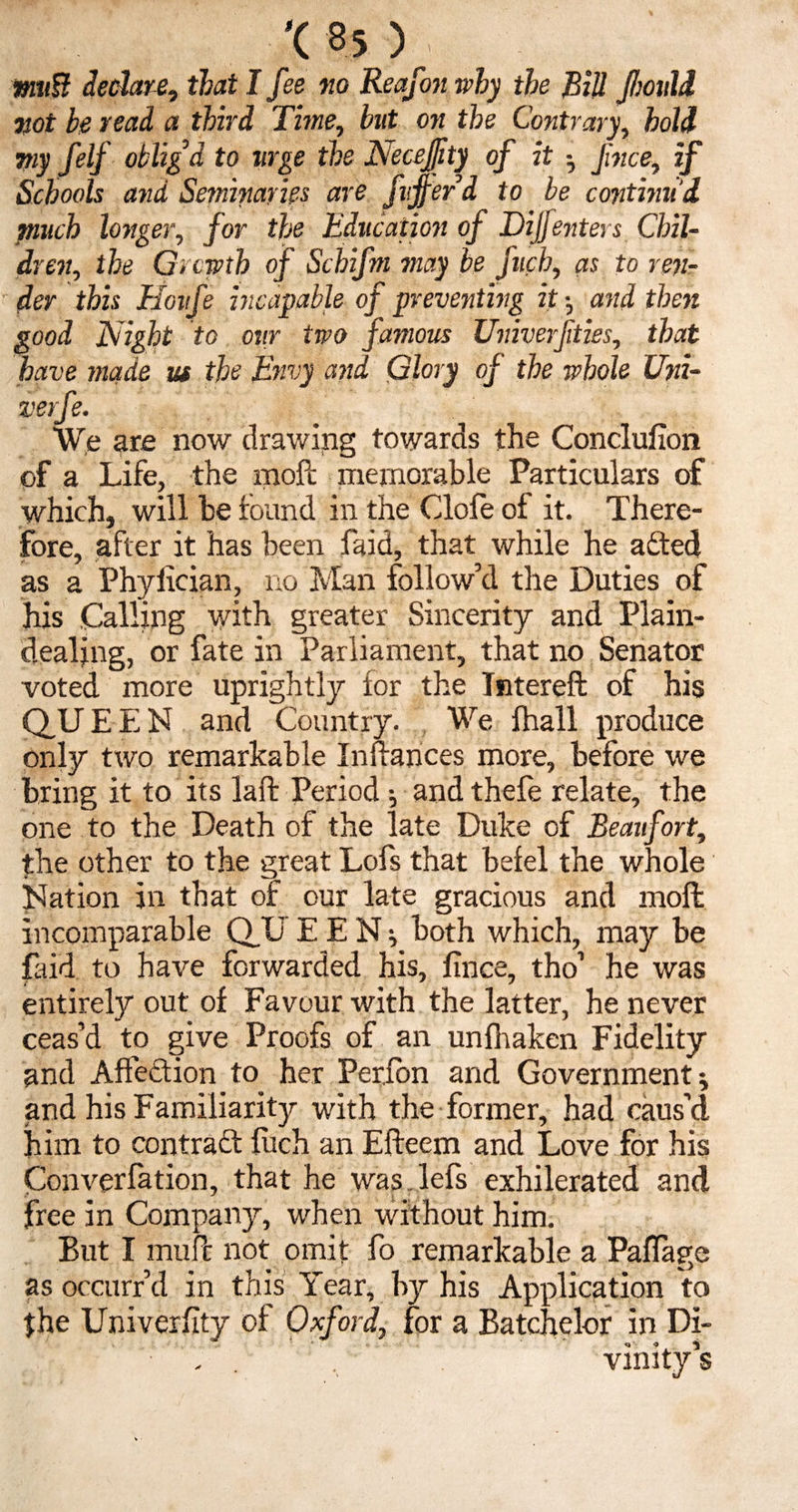 #m8 declare, that I fee no Reafon why the Bill fioidd not be read a third Time, but on the Contrary, hold my felf oblig’d to urge the Necejfty of it Jince, if Schools and Seminaries are flifer d to be continu’d much longer, for the Education of Dijfenters Chil¬ dren, the Growth of Schifm may be fuch, as to ren¬ der this Houfe incapable of preventing it •, and then good Night to our two famous Univerfties, that have made m the Envy and Glory of the whole Uni- verfe. We are now drawing towards the Conclufion of a Life, the moft memorable Particulars of which, will he found in the Clofe of it. There¬ fore, after it has been faid, that while he a&ed as a Phylician, no Man follow’d the Duties of his Calling with greater Sincerity and Plain¬ dealing, or fate in Parliament, that no Senator voted more uprightly for the Tntereft of his QUEEN and Country. We fhall produce only two remarkable Inftances more, before we bring it to its laffc Period •, and thefe relate, the one to the Death of the late Duke of Beaufort, the other to the great Lofs that befel the whole Nation in that of our late gracious and moft incomparable QUEEN; both which, may be faid to have forwarded his, fince, tho’ he was entirely out of Favour with the latter, he never ceas’d to give Proofs of an unfhaken Fidelity and Affection to her Perfon and Government; and his Familiarity with the former, had caus’d him to contract fitch an Efteem and Love for his Converfation, that he was.lefs exhilerated and free in Company, when without him. But I muft not omit fo remarkable a Paffage as occurr’d in this Year, by his Application to $he Univerfity of Oxford, for a Batchelor in Di- , . ' vinity’s