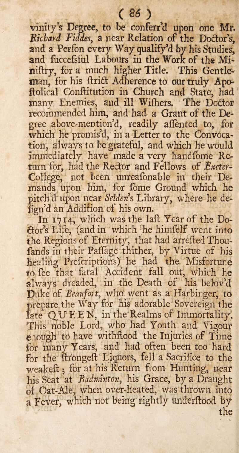 . (80 vinity’s Degree, to be conferr’d upon one Mr. Richard Fiddes, a near Relation of the Doctor s, and a Perfon every Way qualify’d by his Studies, and fuccefsful Labours in the Work of the Mi- niftry, for a much higher Title. This Gentle¬ man, for his ftrict Adherence to our truly Apo- ftolical Conftitution in Church and State, had jnanv Enemies, and ill Withers. The Doctor recommended him, and had a Grant of the De¬ gree above-mention’d, readily a Rented to, for which he premis’d, in a Letter to the Convoca¬ tion, always to be grateful, and which he would immediately have made a very handfome Re¬ turn for, had the Redtor and Fellows of Exeter- College, not been unreafonable in their De¬ mands upon him, for fome Ground which he pitch’d upon near Seldens Library, where he de- ftgn’d an Addition of his own. In 1714, which was the laft Year of the Do¬ ctors Life, (and in which he himfelf went into the Regions of Eternity, that had arrefted Thou- lands in their Palfage thither, by Virtue of his healing Prefcriptions) he had the Misfortune to fee that fatal Accident fall out, which he always dreaded, ill the Death of his be lov’d Duke of Beaufort, who went as a Harbinger, to prepare the Way for his adorable Sovereign the late QU E E N, in the Realms of Immortality. This noble Lord, who had Youth and Vigour enough to have withftood the Injuries of Time for many Years, and had often been too hard for the ftrongeft Liquors, fell a Sacrifice to the weakeft 5 for at his Return from Hunting, near his Seat at Badminton, his Grace, by a Draught of Oat-Ale, when over-heated, was thrown into a Fever, which not being rightly underftood by