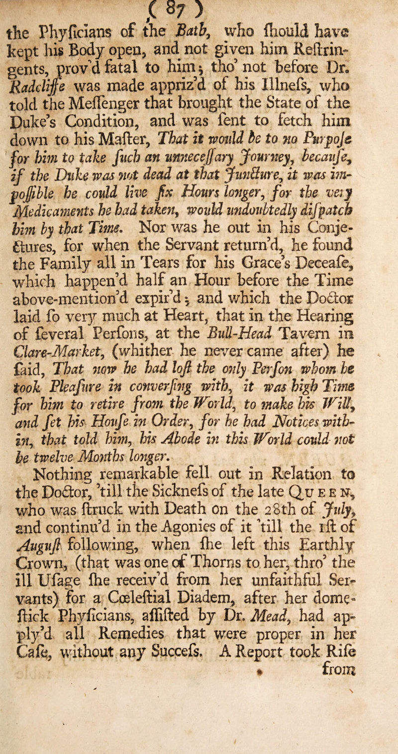 the Phyficians of the Bath, who fhould have kept his Body open, and not given him Reftrin- gents, provd fatal to him; tho’ not before Dr. Radclijfe was made appriz’d of his Illnefs, who told the MefTenger that brought the State of the Duke’s Condition, and was fent to fetch him down to his Mafter, That it would be to no Purjjoje for him to take fucb an mnecejfary Journey, becaujk, if the Duke was not dead at that Juncture, it was im- pojjible he could live fix Hours longer, for the very Medicaments he bad taken, would midoubtedly difpatcb him by that Time. Nor was he out in his Conje¬ ctures, for when the Servant return’d, he found the Family all in Tears for his Grace’s Deceafe, which happen’d half an Hour before the Time above-mention’d expir’d •, and which the DoCtor laid fo very much at Heart, that in the Hearing of feveral Perfons, at the Bull-Head Tavern in Glare-Market, (whither he never came after) he faid. That now be had lojl the only Perfon whom he took Pleafure in converfing with, it was high Time for him to retire from the World, to make his Will., and fet his Hotife in Order, for he had Notices with¬ in, that told him, his Abode in this World could not be twelve Months longer. Nothing remarkable fell out in Relation to the DoCtor, ’till the Sicknefs of the late Qu een, who was ftruck with Death on the 28th of July, and continu’d in the Agonies of it ’till the ift of Augufi following, when Are left this Earthly Crown, (that was one of Thorns to her, thro’ the ill Ufage fhe receiv’d from her unfaithful Ser¬ vants) for a Coeleftial Diadem, after her dome- Hick Phyfcians, affifted by Dr. Mead, had ap¬ ply’d all Remedies that were proper in her Cafe, without any Succefs. A Report took Rife • from \