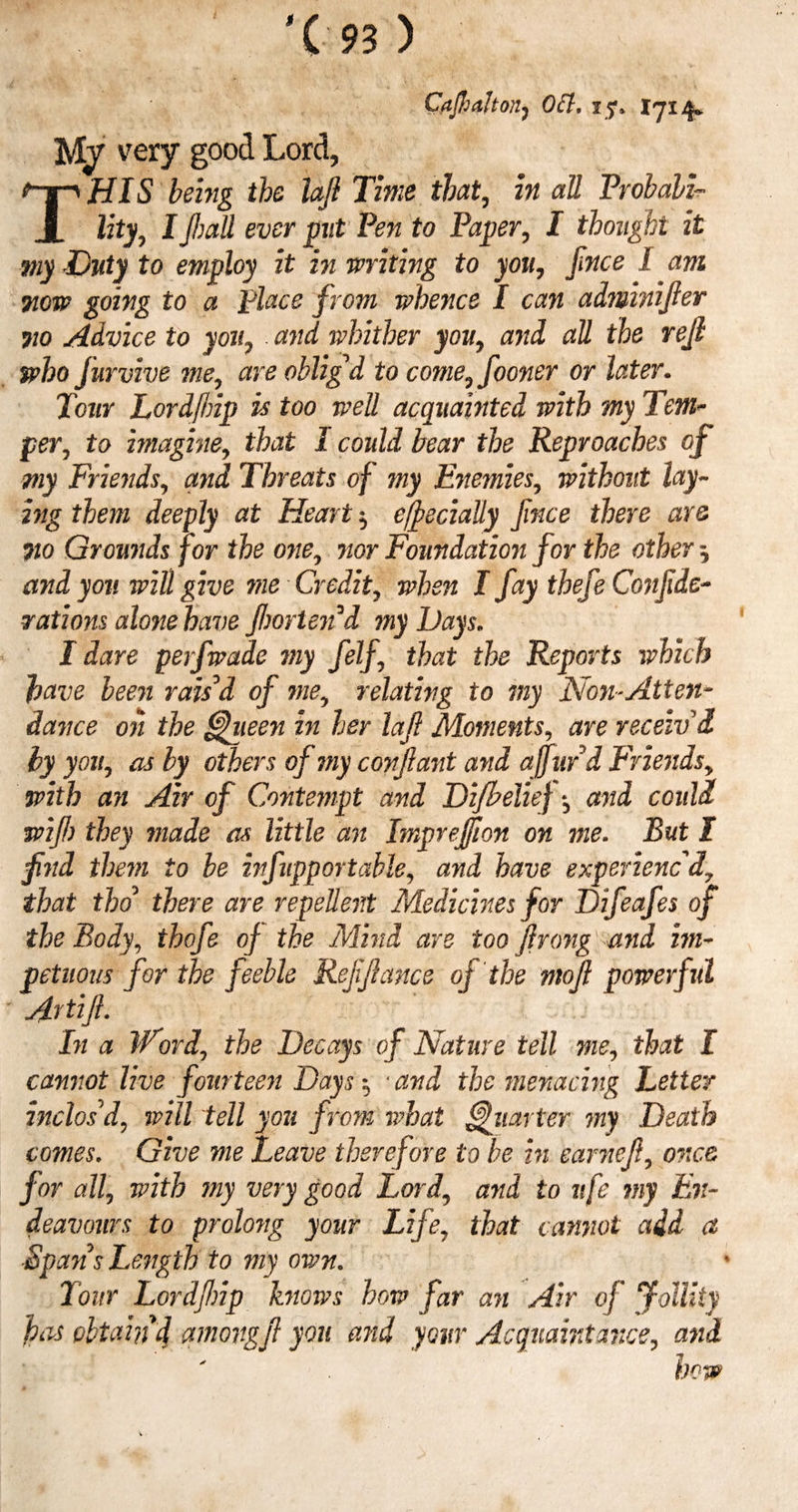 '(■■93 ) Cfijhdlton, Oft, i ?* 17x4* M/ very good Lord, THIS foiwg the lafl Time that, in all Probabi¬ lity, I fall ever put Pen to Paper, I thought it my Duty to employ it in writing to you, face I. am Tiow going to a place from whence I can adminifier wo Advice to you, and whither you, and all the reft who jurvive me, are oblig'd to come, fooner or later. Tour Lordfbip is too well acquainted with my Tem¬ per, to imagine, that 1 could bear the Reproaches of my Friends, and Threats of my Enemies, without lay¬ ing them deeply at Heart ^ efee dally fince there are 710 Grounds for the one, nor Foundation for the other ^ and you will give me Credit, when I fay thefe Confede¬ rations alone have fortend my Days„ I dare perfwade my felf, that the Reports which have been rais'd of me, relating to my Non-Alien- dance on the ffehieen in her lafi Moments, are receiv'd by you, as by others of my confant and affurd Friends, with an Air of Contempt and Di/belief *5 and could wife) they made as little an Imprej/ion on me. But I find them to be infupp or table, and have experienc'd, that tho there are repellent Medicines for Difeafes of the Body, thofe of the Mind are too frong and im¬ petuous for the feeble Refefance of the mof powerful Avtifi- In a Word, the Decays of Nature tell me, that I cannot live fourteen Days 5 4 and the menacing Letter inclos'd, will tell you from what Quarter my Death comes. Give me Leave therefore to be in earnef, once for all, with my very good Lord, and to ufe my En¬ deavours to prolong your Life, that cannot add a ■SpansLength to my own. Tour Lordfip knows how far an Air of Jollity fias obtain d amongf you and your Acquaintance, and how