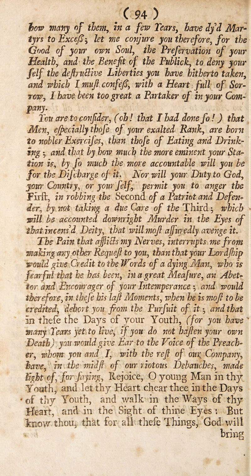 bow many of them, z» a few Tears, have dyd Mar¬ tyrs to Excefi; let me conjure you therefore, for the Good of your own Soul, the Prefervation of your Health, and the Benefit of the Publick, to deny your felf the definitive Liberties you have hitherto taken, and which I mufi confefi, with a Heart full of Sor¬ row, I have been too great a Partaker of in your Com¬ pany. Ton are to confider, (oh! that I had donefo!) that Men, ejpecially thofe of your exalted Rank, are bom to nobler Exercifes, than thofe of Eating and Drink¬ ing •, and that by how much the more eminent your Sta¬ tion is, by fo much the more accountable will you be for the Difcharge of it. Nor will your Duty to God, your Country, or your felf, permit you to anger the Firft, in robbing the Second of a Patriot and Defen¬ der, by not taking a due Care of the Third \ which :will be accounted downright Murder in the Eyes of that irtcensd Deity, that will mofi ajfuredly avenge it. The Pain that affliBs my Nerves, interrupts me from making any other Requefi to you, than that your Lordfinp would give Credit to the Words of a dying Man, who is fearful that he has been, in a great Meafure, an Abet¬ tor and Encourager of your Intemperance •, and would therefore, hi thefe his lafi Moments, when he is mofi to be credited, dehort you fi'om the Purfuit of it •, and that in thefe the Days of your Youth, (for you have > many Tears yet to live, if you do not hafien your own Death) you would give Ear to the Voice of the Preach¬ er, whom you and I, with the refi of our Company, have, in the midfi of our riotous Debauches, made tight of for faying. Rejoice, O young Man in thy Youth, and let thy Heart chearthee in the Days • of thy Youth, and walk in the Ways of thy Heart, and in the Sight of thine Eyes : But know thou, that for all thefe Things, God will