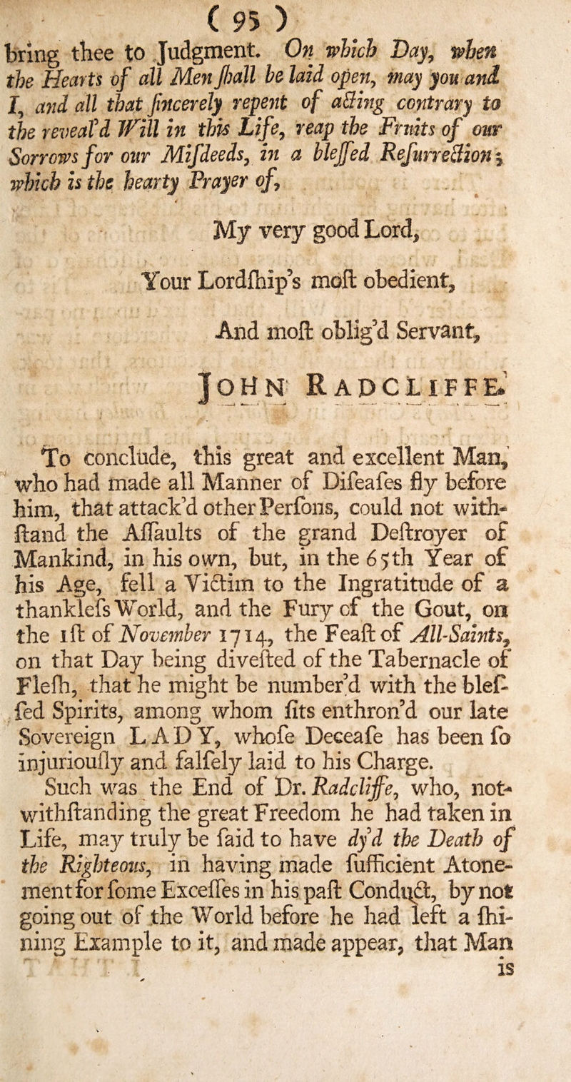 bring thee to Judgment. On which Day, when the Hearts of all Men jhall be laid open, may you and I, and all that fincerely repent of aiding contrary to the reveald Will in this Life, reap the Fruits of our Sorrows for our Mifdeeds, in a blejfed Refurretfion j which is the hearty Prayer of, 4 My very good Lord, Your Lordfhip’s moil obedient. And moll oblig’d Servant, John Rapcliffe* To conclude, this great and excellent Man, who had made all Manner of Difeafes fly before him, that attack’d other Perlons, could not with- ftand the Aflaults of the grand Deftroyer of Mankind, in his own, but, in the 65th Year of his Age, fell a Victim to the Ingratitude of a thanklefs World, and the Fury of the Gout, on the 1 ft of November 1714, the Feaftof All-Saints, on that Day being diverted of the Tabernacle of Flefh, that he might be number’d with the blef fed Spirits, among whom fits enthron’d our late Sovereign LADY, whofe Deceafe has been fo injuriouily and falfely laid to his Charge. Such was the End of Dr. Radclijfe, who, not- withftanding the great Freedom he had taken in Life, may truly be faid to have dyd the Death of the Righteous, in having made fufficient Atone¬ ment for fome Exceifes in his part: Conduct, by not going out of the World before he had left a fhi- ning Example to it, and made appear, that Man :V ‘I ' is