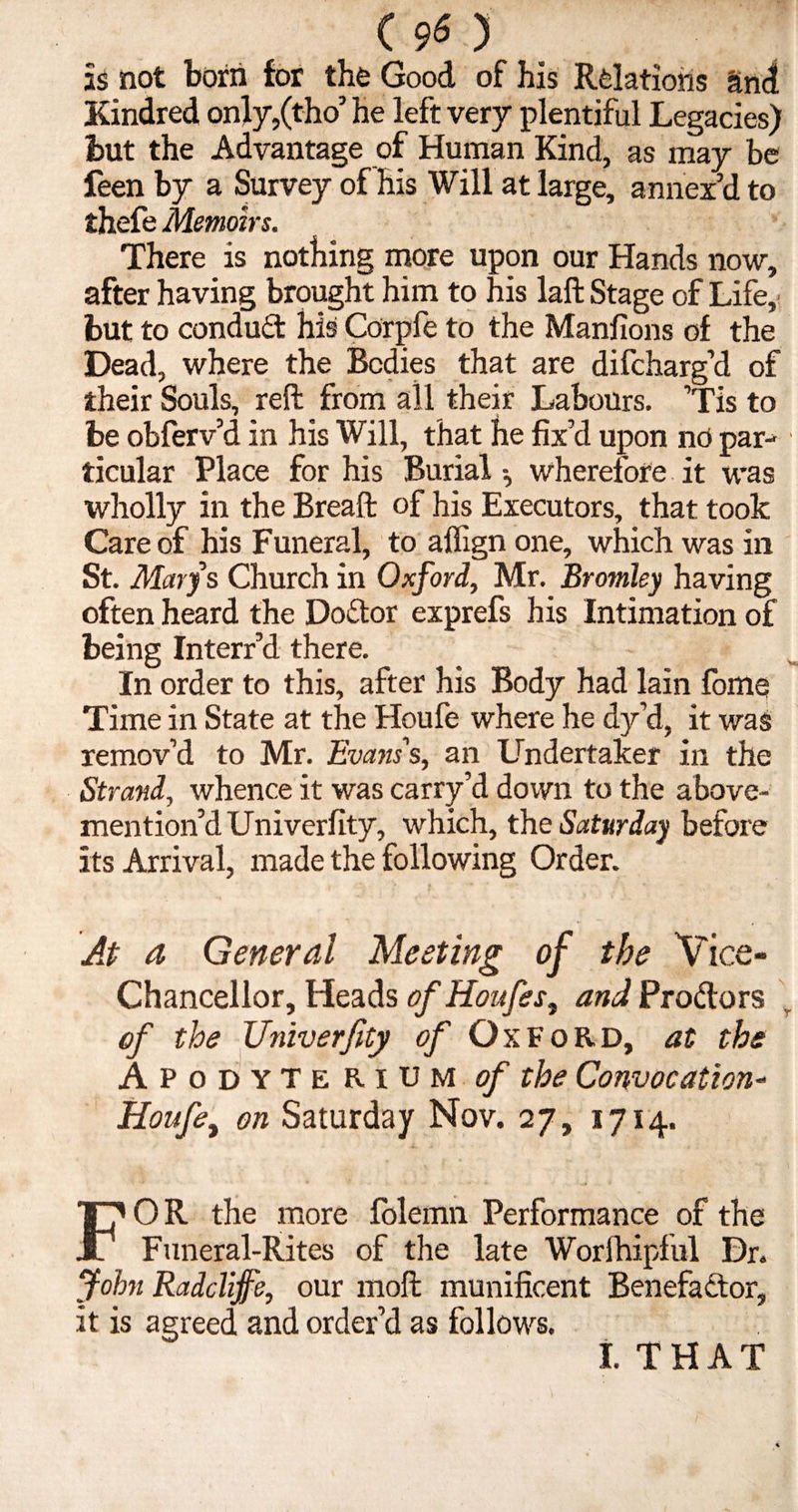 is not born for the Good of his Relations and Kindred only,(tho’ he left very plentiful Legacies) but the Advantage of Human Kind, as may be feenby a Survey of his Will at large, annex’d to thefe Memoirs. There is nothing more upon our Hands now, after having brought him to his laft Stage of Life, but to conduct his Corpfe to the Manfions of the Dead, where the Bodies that are difcharg’d of their Souls, reft from all their Labours. ’Tis to be obferv’d in his Will, that he fix’d upon no par¬ ticular Place for his Burial wherefore it was wholly in the Breaft of his Executors, that took Care of his Funeral, to aflign one, which was in St. Marys Church in Oxford, Mr. Bromley having often heard the DoiStor exprefs his Intimation of being Interr’d there. In order to this, after his Body had lain fome Time in State at the Houfe where he dy’d, it was remov’d to Mr. Evans's, an Undertaker in the Strand, whence it was carry’d down to the above- mention’d Univerfity, which, the Saturday before its Arrival, made the following Order. At a General Meeting of the Vice- Chancellor, Heads of Houfes, and Prodors of the Univerfity tf/1’ Oxford, at the Apodyterium of the Convocation- Houfe, on Saturday Nov. 27, 1714. OR the more folemn Performance of the r Funeral-Rites of the late Worfhipful Dr. John Radclijfe, our moft munificent Benefactor, it is agreed and order’d as follows. I. THAT