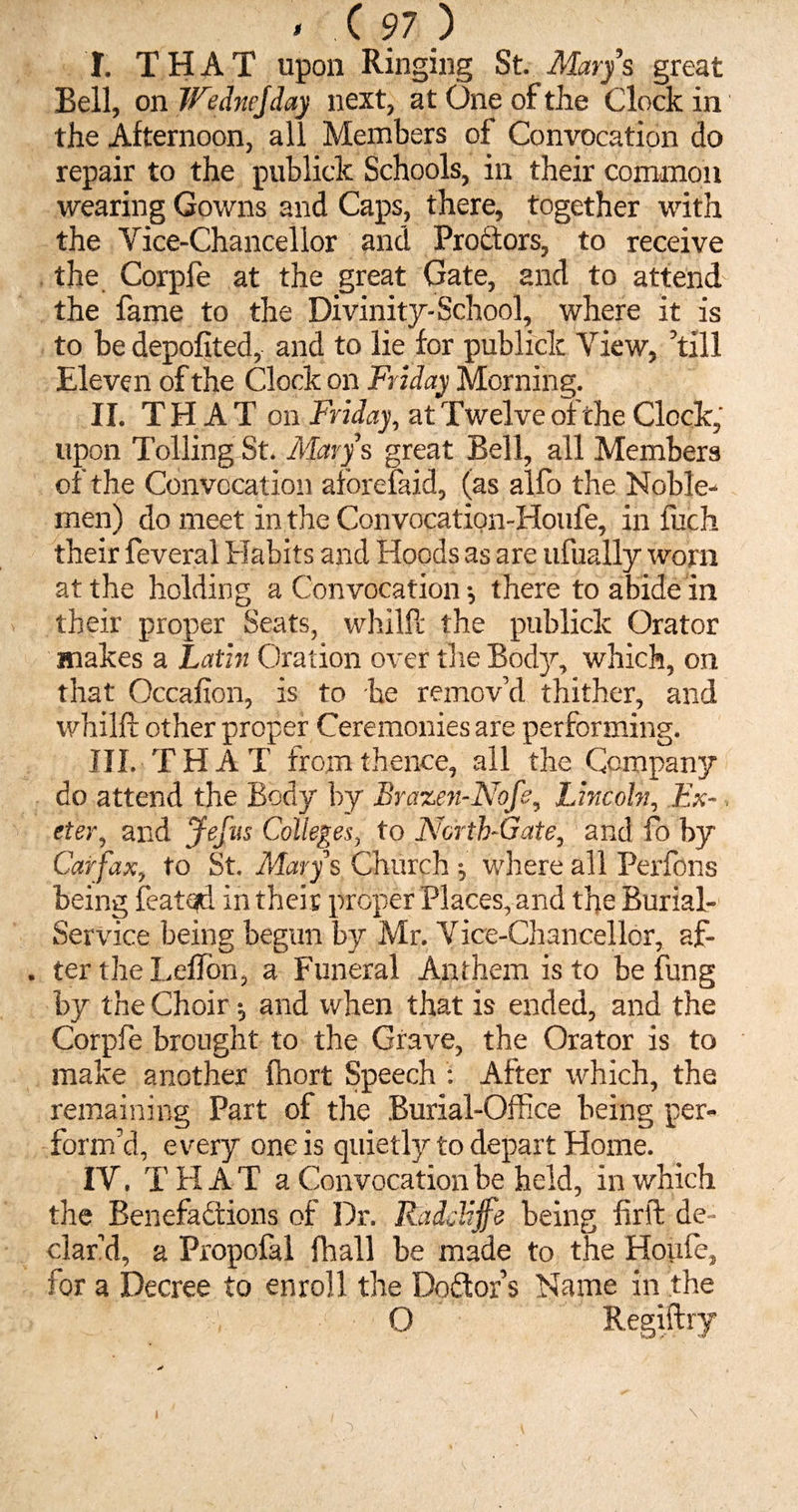 I. THAT upon Ringing St. Mary’s great Bell, on Wednejday next, at One of the Clock in the Afternoon, all Members of Convocation do repair to the publick Schools, in their common wearing Gowns and Caps, there, together with the Vice-Chancellor and Proctors, to receive the Corpfe at the great Gate, and to attend the fame to the Divinity-School, where it is to be depofited, and to lie for publick View, ’till Eleven of the Clock on Friday Morning. II. THAT on Friday, at Twelve of the Clock, upon Tolling St. Marys great Bell, all Members of the Convocation aforefaid, (as alfo the Noble¬ men) do meet in the Convocation-Houfe, in luch their feveral Habits and Hoods as are ufually worn at the holding a Convocation •, there to abide in their proper Seats, whilft the publick Orator makes a Latin Oration over the Body, which, on that Occafion, is to be remov’d thither, and whilft other proper Ceremonies are performing. III. T H A T from thence, all the Company do attend the Body by Brazen-Nofe, Lincoln, Ex¬ eter, and Jefus Colleges, to North-Gate, and fo by Carfax, to St. Marys Church j where all Perfons being featqd in their proper Places, and the Burial- Service being begun by Mr. Vice-Chancellor, af- . ter the Leffon, a Funeral Anthem is to be fung by the Choir and when that is ended, and the Corpfe brought to the Grave, the Orator is to make another fhort Speech : After which, the remaining Part of the Burial-Office being per¬ form’d, every one is quietly to depart Home. IV. THAT a Convocation be held, in which the Benefactions of Dr. Raddijfe being firft de¬ clar’d, a Propofal fhall be made to the Houfe, for a Decree to enroll the Doctor’s Name in the O Regiftry