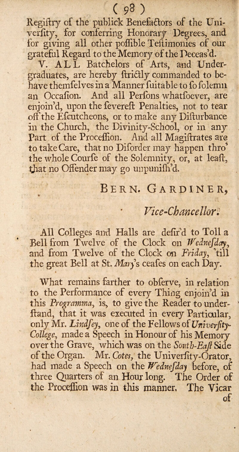 Regiftry of the publick Benefadtors of the Uni- verfity, for conferring Honorary Degrees, and for giving all other poffible Teflimomes of our grateful Regard to the Memory of the Deceas’d. V. ALL Batchelors of Arts, and Under¬ graduates, are hereby ftrictly commanded to be¬ have themfelves in a Manner fuitable to fo folemn an Occafion. And all Perfons whatfoever, are enjoin’d, upon the fevered Penalties, not to tear off the Efeutcheons, or to make any Didurbance in the Church, the Divinity-School, or in any Part of the Proceffion. And all Magidrates are to take Care, that no Diforder may happen thro’ the whole Courfe of the Solemnity, or, at lead, that no Offender may go unpunifh’d. Bern. Gardiner, ♦ * Vice-Chancellor! All Colleges and Halls are defir’d to Toll a Bell from Twelve of the Clock on Ifednefday, and from Twelve of the Clock on Friday, ’till the great Bell at St. Mary s ceafes on each Day. k What remains farther to obferve, in relation to the Performance of every Thing enjoin’d in this Frogramma, is, to give the Reader to under- ftand, that it was executed in every Particular, only Mr. Lzndfey, one of the Fellows of Univerftty- College, made a Speech in Honour of his Memory over the Grave, which was on the South-Eaft Side of the Organ. Mr. Cotes, the Univerlity-Orator, had made a Speech on the Wednefday before, of three Quarters of an Hour long. The Order of the Proceffion was in this manner. The Vicar of