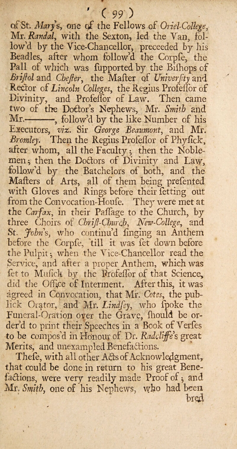 of St. Marys, one gf the Fellows of Oriel-College, Mr. Randal, with the Sexton, led the Van, fol¬ low’d by the Vice-Chancellor, preeeeded by his Beadles, after whom follow’d the Corpfe, the Pall of which was fupported by the Biihops of Brijlol and Chejler, the Mailer of Univerfty and Rector of Lincoln Colleges, the Regius Profeiior of Divinity, and Profeiior of Law. Then came two of the Doctor’s Nephews, Mr. Smith and Mr.-, follow’d by the like Number of his Executors, viz. Sir George Beaumont, and Mr. Bromley. Then the Regius Profeiior of Phyficlc, after whom, all the Faculty; then the Noble¬ men ; then the Dodtors of Divinity and Law, follow’d by the Batchelors of both, and the Mailers of Arts, all of them being prefented with Gloves and Rings before their fetting out from the Convccation-Houfe. They were met at the Carfax, in their PafTage to the Church, by three Choirs of Chrijl-Church, New-College, and St. Johns, who continu’d finging an Anthem before the Corpfe, ’till it was fet down before the Pulpit; when the Vice-Chancellor read the Service, and after a proper Anthem, which was fet to Muiick by the Profeiior of that Science, did the Office of Interment. After this, it was agreed in Convocation, that Mr. Cotes, the pub- lick Orator, and Mr. Unify, who fpoke the Funeral-Oration over the Grave, fhould be or¬ der’d to print their Speeches in a Book of Verfes to be compos’d in Honour of Dr. Raddijfes great Merits, and unexampled Benefa&ions. Thefe, with all other Adds of Acknowledgment, that could be done in return to his great Bene¬ factions, were very readily made Proof of; and Mr. Smith, one of his Nephews, who had been bread