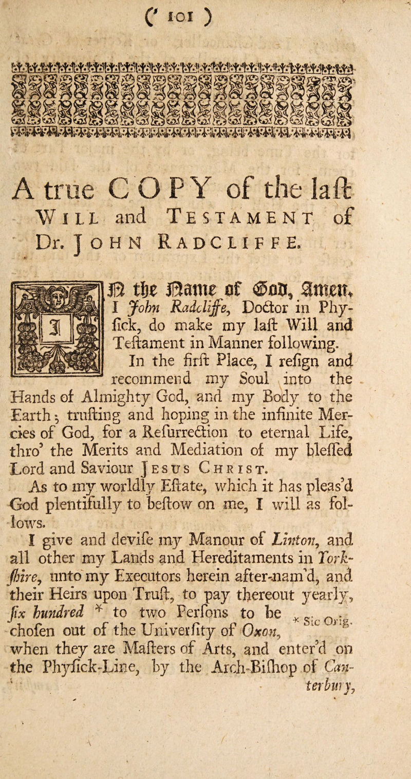 '^1 >0 m§. i<^r»vxV. WW3nW% jslliiiiiiiiiiiiiii A true COPY of the la ft Will and Testament of Dr. John Radcliffe. B tfje Bame of ®on, amen* I John Radcliffe, Dodor in Phy- fick, do make my laft Will and Teftament in Manner following. In the firft Place, I refign and recommend my Soul into the Hands of Almighty Gcd, and my Body to the Earth •, trailing and hoping in the infinite Mer¬ cies of God, for a Refurre&ion to eternal Life, thro’ the Merits and Mediation of my blelfed Lord and Saviour Jesus Christ. As to my worldly Eftate, which it has pleas’d God plentifully to bellow on me, I will as fol¬ lows. I give and devife my Manour of Linton, and all other my Lands and Hereditaments in Tork- (Inre, unto my Executors herein after-nam’d, and their Heirs upon Trull, to pay thereout yearly, fix hundred * to two Ferfons to be . _... chofen out of the Univerfity of Oxon, x nfl' when they are Mailers of Arts, and enter’d on the Phyfick-Line, by the Arch-Bilhop of Can- ■ • terbury.