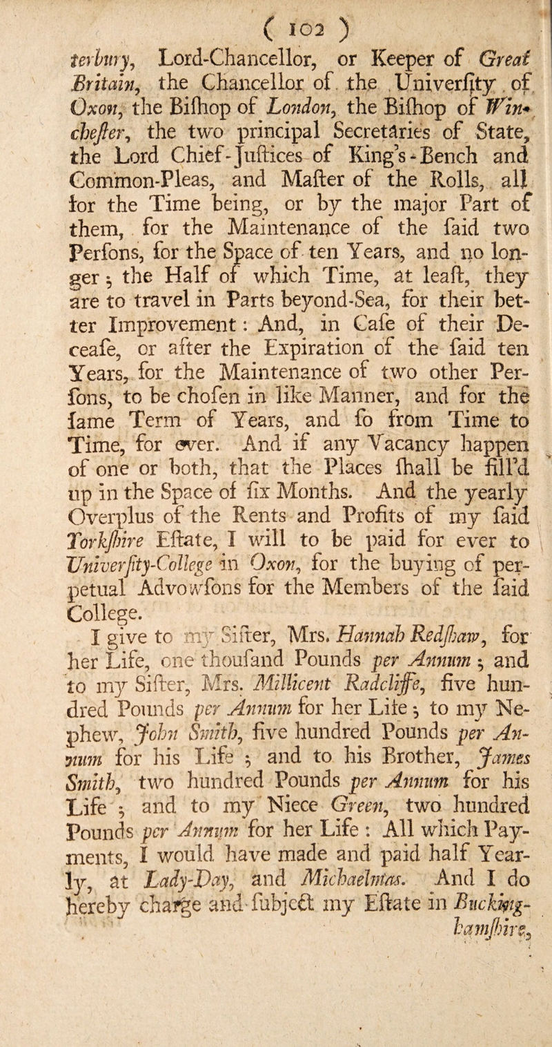 ( 103 ) terbury, Lord-Chancellor, or Keeper of Great Britain, the Chancellor of the Uni verity of Oxon, the Bifhop of London, the Bifhop of Win* chejier, the two principal Secretaries of State, the Lord Chief- Juft ices of King’s-Bench and Common-Pleas, and Mafter of the Rolls, all for the Time being, or by the major Part of them, for the Maintenance of the faid two Perfons, for the Space often Years, and no lon¬ ger ; the Half of which Time, at leaft, they are to travel in Parts beyond-Sea, for their bet¬ ter Improvement: And, in Cafe of their De- ceafe, or after the Expiration of the faid ten Years, for the Maintenance of two other Per¬ fons, to be chofen in like Manner, and for the fame Term of Years, and fo from Time to Time, for ever. And if any Vacancy happen of one or both, that the Places fhall be fill’d up in the Space of fix Months. And the yearly Overplus of the Rents and Profits of my faid Torkjhire Eftate, I will to be paid for ever to Univerfity-College in Oxon, for the buying of per¬ petual Advowfons for the Members of the faid College. I give to my Sifter, Mrs. Hannah RedJIsaw, for her Life, one thoufand Pounds per Annum •, and to my Sifter, Mrs. Millicent Radclijfe, five hun¬ dred Pounds per Annum for her Life to my Ne¬ phew, John Smith, five hundred Pounds per An- mum for his Life ; and to his Brother, James Smith, two hundred Pounds per Annum for his Life ^ and to my Niece Green, two hundred Pounds per Annum for her Life : All which Pay¬ ments, I would have made and paid half Year¬ ly, at Lady-Hay, and Michaelmas. And I do hereby charge and fubjett my Eftate in Buckmg- hamjhire,