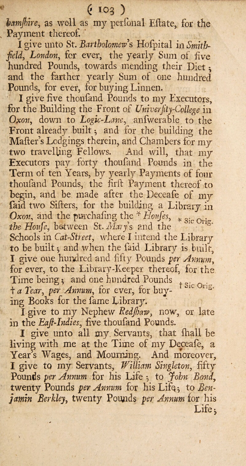 (' log ) iamfinre, as well as my perianal Eftate, for the „ Payment thereof. I give unto St. Bartholomew's Hofpital in Smith- field, London, for ever, the yearly Sum of five hundred Pounds, towards mending their Diet and the farther yearly Sum of one hundred Pounds, for ever, for buying Linnen. I give five thoufand Pounds to my Executors, for the Building the Front of Univerfity-College in Oxon, down to Logic-Lane, anfwerable to the Front already built ^ and for the building the Matter’s Lodgings therein, and Chambers for my two travelling Fellows. And will, that my Executors pay forty thoufand Pounds in the Term of ten Years, by yearly Payments of four thoufand Pounds, the firft Payment thereof to begin, and be made after the Deceafe of my faid two Sifters, for the building a Library in Oxon, and the purchafing the * Honfes, * the Houfe, between St. Mary's and the °1C ‘ls* Schools in Cat-Street, where I intend the Library to be built $ and when the laid Library is built, I give one hundred and fifty Pounds per Annum, for ever, to the Library-Keeper thereof, for the Time being; and one hundred Pounds g;c + a Tear, per Annum, for ever, for buy- 1C 11s' ing Books for the fame Library. I give to my Nephew Redfioaw, now, or late in the Eafi-Indies, five thoufand Pounds. I give unto all my. Servants, that ftiall be living with me at the Time of my Deceafe, a Year’s Wages, and Mourning. And moreover, I give to my Servants, William Singleton, fifty Pounds per Annum for his Life •, to John Bond, twenty Pounds per Annum for his Lifo} to Ben¬ iamin Berkley, twenty Pounds per Annum for his Life j