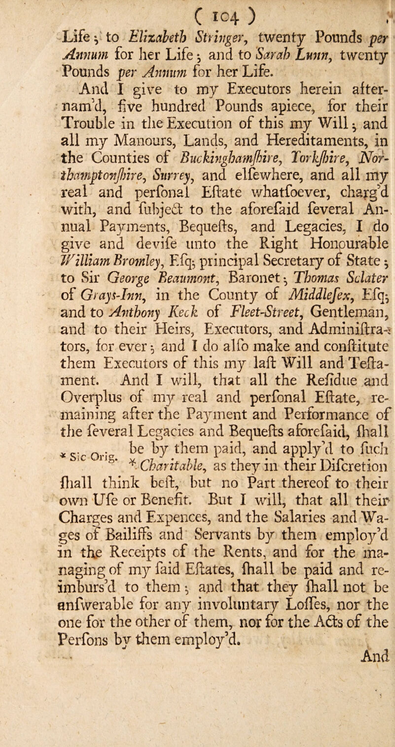 Life} to Elizabeth Stringer, twenty Pounds per Annum for her Life and to Sarah Lurtn, twenty Pounds per Annum for her Life. And I give to my Executors herein after- nam'd, five hundred Pounds apiece, for their Trouble in the Execution of this my Will ^ and all my Manours, Lands, and Hereditaments, in the Counties of BuckinghatnJ/nre, Torkjhire, Nor- thamptonjhire, Surrey, and elfewhere, and all my real and perfonai Eftate whatfoever, charg’d with, and fubject to the aforefaid feveral An-, nual Payments, Bequefts, and Legacies, I do give and devife unto the Right Honourable William Bromley, E% principal Secretary of State; to Sir George Beaumont, Baronet-, Thomas Sclater of Grays-Inn, in the County of Middlefex, Efq^ and to Anthony Keck of Fleet-Street, Gentleman, and to their Heirs, Executors, and Adminiftra-j tors, for ever -, and I do alfo make and conftitute them Executors of this my laid Will and Tefta- ment. And I will, that all the Refidue and Overplus of my real and perfonai Eftate, re¬ maining after the Payment and Performance of the feveral Legacies and Bequefts aforefaid, (hall . be by them paid, and apply \1 to filch iC 1 ’s‘ *• Charitable, as they in their Difcretion fhall think beft, but no Part thereof to their own Ufe or Benefit. But I will, that all them Charges and Expences, and the Salaries and Wa¬ ges of Bailiffs and Servants by them employ’d in th.e Receipts of the Rents, and for the ma¬ naging of my faid Eftates, fhall be paid and re¬ imburs’d to them; and that they fhall not be anfwerable for any involuntary Loffes, nor the one for the other of them, nor for the Adds of the Perfons by them employ’d. And.