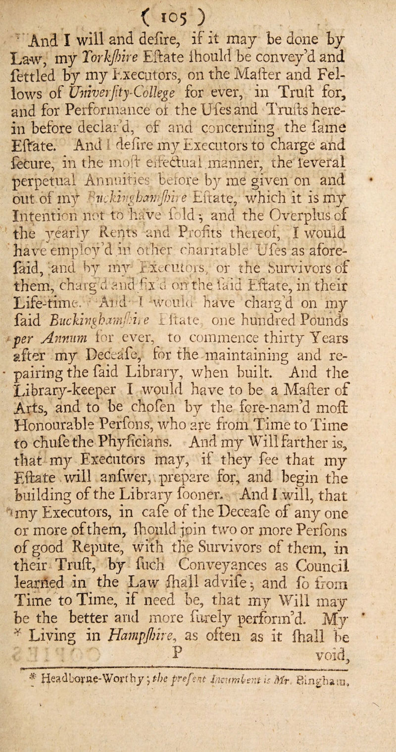 ( i°5 ) ■ And I will and defire, if it may be done by Law, my Torkjhire Eftate Ihould be convey’d and fettled by my Executors, on the Mafter and Fel¬ lows of Univerjity-College for ever, in Truft for, and for Performance of the U fes and Traits here¬ in before declar'd, of and concerning the fame Eftate. And defire my Executors to charge and fecure, in the mold efteduai manner, the leveral perpetual Annuities before by me given on and out of inv Viickfaekamjlme Eftate, which it is my Intention not to have fold-, and the Overplus of the yearly Rents and Profits thereof, I would Have employ’d ill other charitable Ufes as afore- faid, and by mv fxecutprs, or the .Survivors of them, charg u end fix d on the laid Eftate, in their Life-time. * And ! -would have charg’d on my faid Bitckinghamjhii e Eitate one hundred Pounds per Annum for ever, to commence thirty Years after my Deceafe, lor the maintaining and re¬ pairing the faid Library, when built. And the Library-keeper I would have to be a Mafter of Arts, and to be chofen by the fcre-nam’d moft Honourable Perfons; who are from Time to Time to chufe the Phyficians. And my Will farther is, that my Executors may, if they fee that my Eftate will anfwer, prepare for, and begin the building of the Library fooner. And I will, that imy Executors, in cafe of the Deccafe of any one or more of them, fhould join two or more Perfons of good Repute, with the Survivors of them, in their Truft, by fucK Conveyances as Council learhed in the Law fhall advife and lb from Time to Time, if need be, that my Will may be the better and more Purely perform’d. My v Living in HampJIme, as often as it fhall be . '; . ’ ■ |g,^/ -P void, f Headborne-Worthy* the f refent Incumbent u Hr. Bingham,