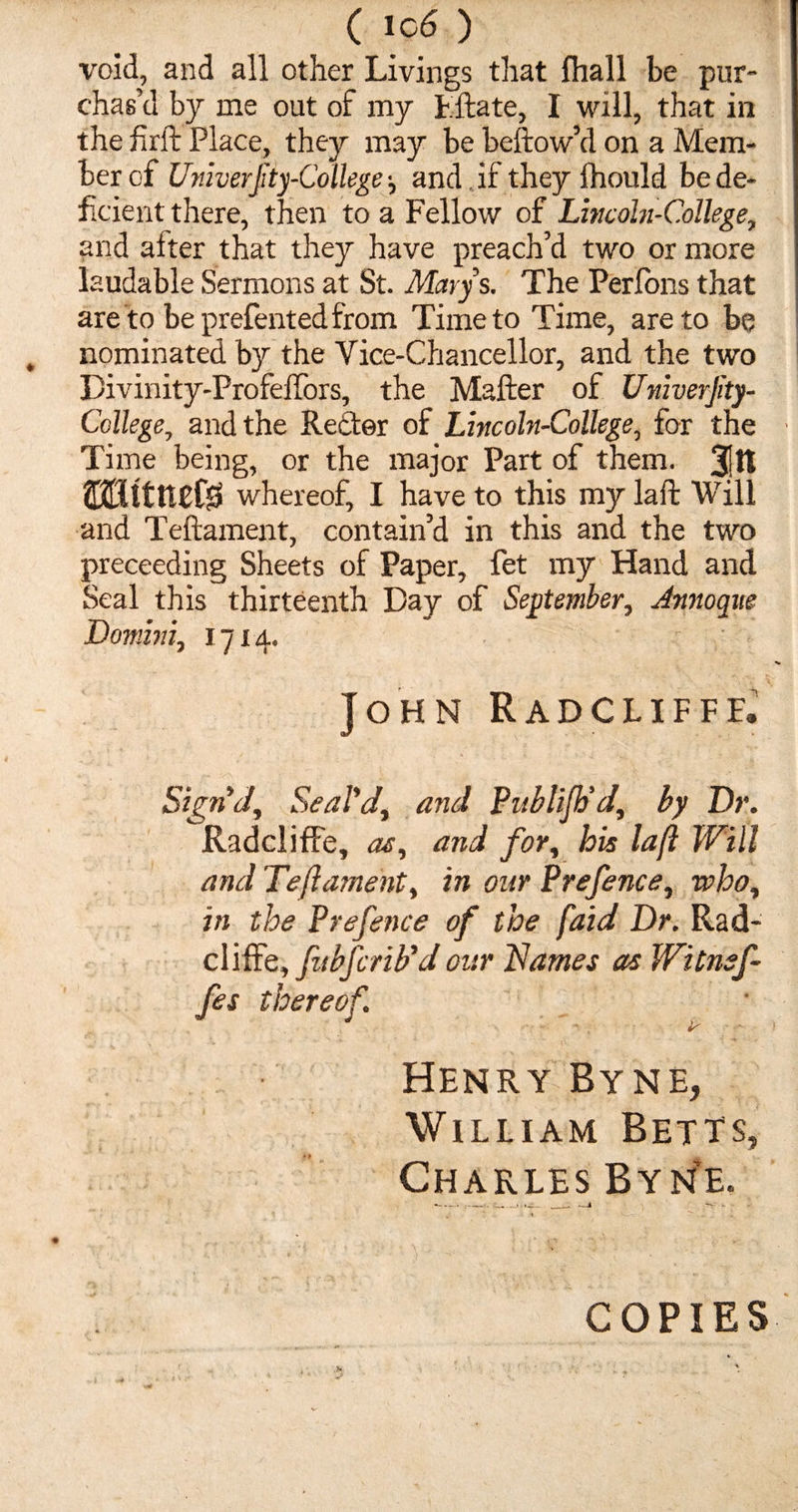 ( lc6 ) void, and all other Livings that fhall be pur¬ chas’d by me out of my Fftate, I will, that in the firft Place, they may be bellow’d on a Mem¬ ber of Univerfity-Collegeand if they fhould be de¬ ficient there, then to a Fellow of Lincohi-College, and aiter that they have preach’d two or more laudable Sermons at St. Marys. The Perfons that are to beprefentedfrom Time to Time, are to be nominated by the Vice-Chancellor, and the two Divinity-ProfefTors, the Mailer of Univerjity- College, and the Rector of Lincoln-College, for the Time being, or the major Part of them. 3!It ©Httttefg whereof, I have to this my laid Will and Teftament, contain’d in this and the two preceeding Sheets of Paper, fet my Hand and Seal this thirteenth Day of September, Annoque Domini, 1714. John Radcliffe. Sign'd, Seal'd, and Publijh'd', by Dr. Radcliffe, as, and for, his laft Will and Teftament, in our Prefence, who, in the Prefence of the faid Dr. Rad- cliffe, fubfcrib'd our Names as Witnsf- fes thereof. Henry Byne, William Betts, Charles Byne. COPIES