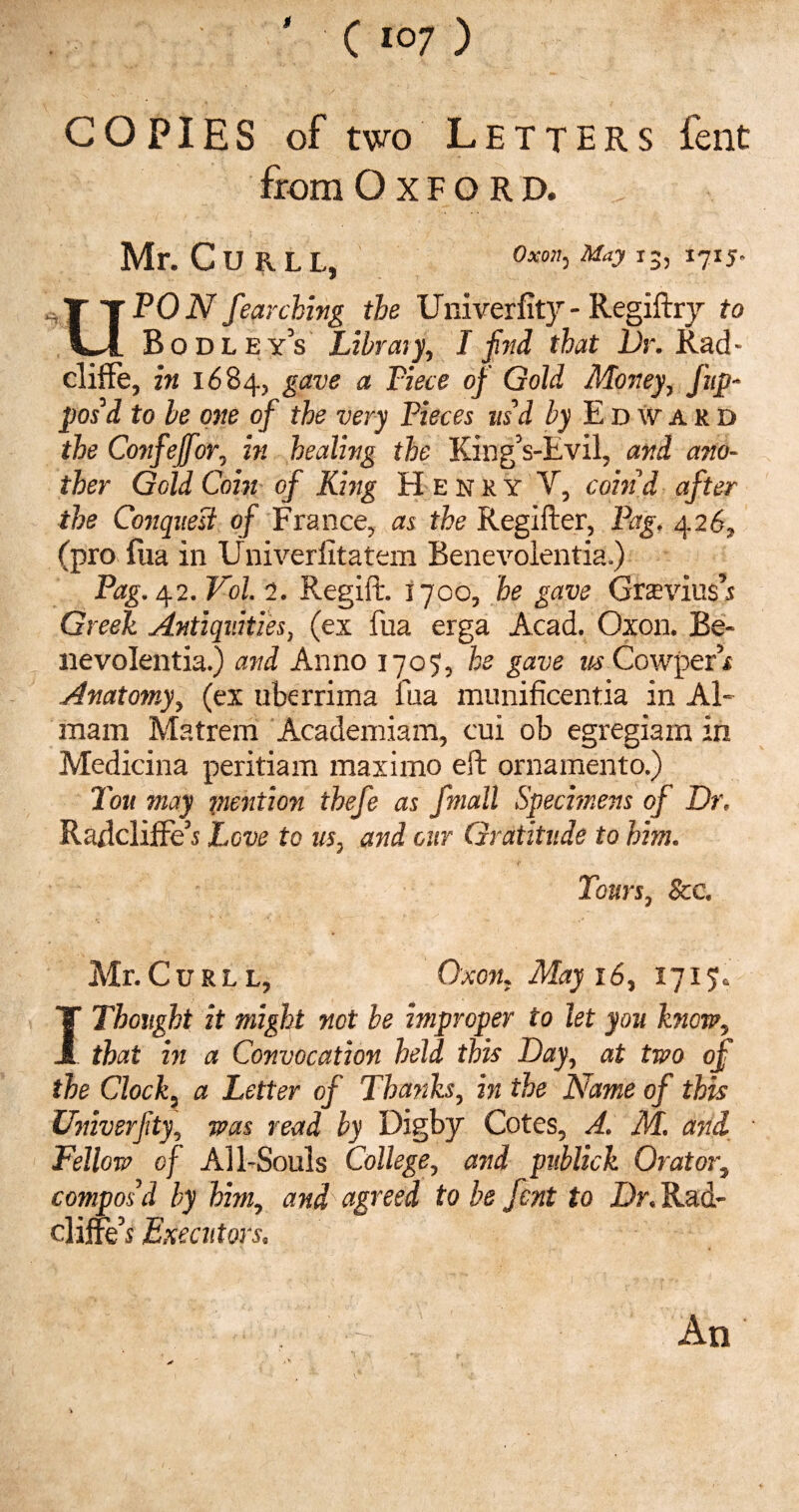 COPIES of two Letters fent from Oxford. , Mr. Curll, Oxon: May 13, 1715^ O PON fear ching the Univerfity-Regiftry to Bodleys Libraty, I find that Dr. Rad- cliffe, in 1684, gave a Tiece of Gold Money, ftp- pos’d to be one of the very Pieces us’d by Edward the Confeffor, in healing the King’s-Evil, and ano¬ ther Geld Coin of King Henry V, cohid after the Conquest of France, as the Regifter, Pag. 426, (pro fua in Univerlltatern Benevolentia.) Pag. 42. Vol. 2. Regift. 1700, he gave Gravius’s Greek Antiquities, (ex fua erga Acad. Oxon. Be¬ lie volentia.) and Anno 1707, he gave us Cowper’i Anatomy, (ex uberrima fua munificentia in Al- mam Matrem Academiam, cui ob egregiam in Medicina peritiam maximo eft ornamento.) Ton may mention thefe as fmall Specimens of Dr. Raftcliffe’s Love to us, and our Gratitude to him. Tours, See. Air.Curll, Oxon, May 16, 1715. I Thought it might not be improper to let you know, that in a Convocation held this Day, at two of the Clock, a Letter of Thanks, in the Name of this Univerfity, was read by Digby Cotes, A. M. and Fellow of All-Souls College, and publick Orator, compos’d by him, and agreed to be fent to Dr. Rad- cliites Executors. An