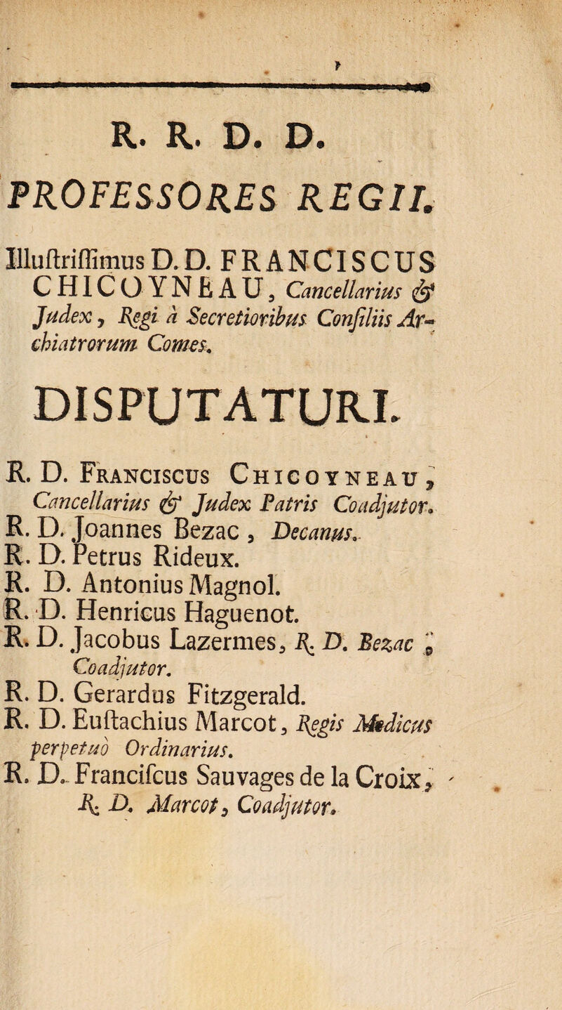 f -.. .. ■ Ulli R. R. D. D. PROFESSORES REGII. Illuftriflimus D. D. F R A N CIS C U S CHICO YNEAU, Cancellarius & Judex 7 Regi a Secretioribus Conjiliis Ar¬ chiatrorum Comes. R. D. Franciscus Chicoyneau, Cancellarius <& Judex Patris Coadjutor. R. D. Joannes Bezac , Decanus. R. D. Petrus Rideux. R. D. Antonius Magnol. R. D. Henricus Haguenot. R. D. Jacobus Lazermes^ \ D. Bezac 9 Coadjutor. R. D. Gerardus Fitzgerald. R. D. Euftachius Marcot, Regis Medicus perpetuo Ordinarius. R. D, Francifcus Sauvages de la Croix* ' A; D, Marcot y Coadjutor.