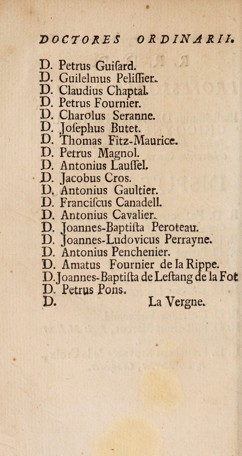 DOCEORES ORDINARII. D. Petrus Guifard. D. Guiielmus Peliffier., D. Claudius Chaptal. D. Petrus Fournier. D. Charolus Seranne. D, Jofephus Butet. D. Thomas Fitz-Mauricc. D. Petrus Magnol. D. Antonius Lauffel. D. Jacobus Cros. D. Antonius Gaultier. D. Francifctis Canadell. D. Antonius Cavalier.. d. ; Joannes-Baptifta Perofceau. D. Joannes-Ludovicus Perrayne. D. Antonius Penchenier. D. Amatus Fournier delaRippe. D.Joannes-Baptifta de Leftang de la Fofc Petrus Pons, D* La Vergne.