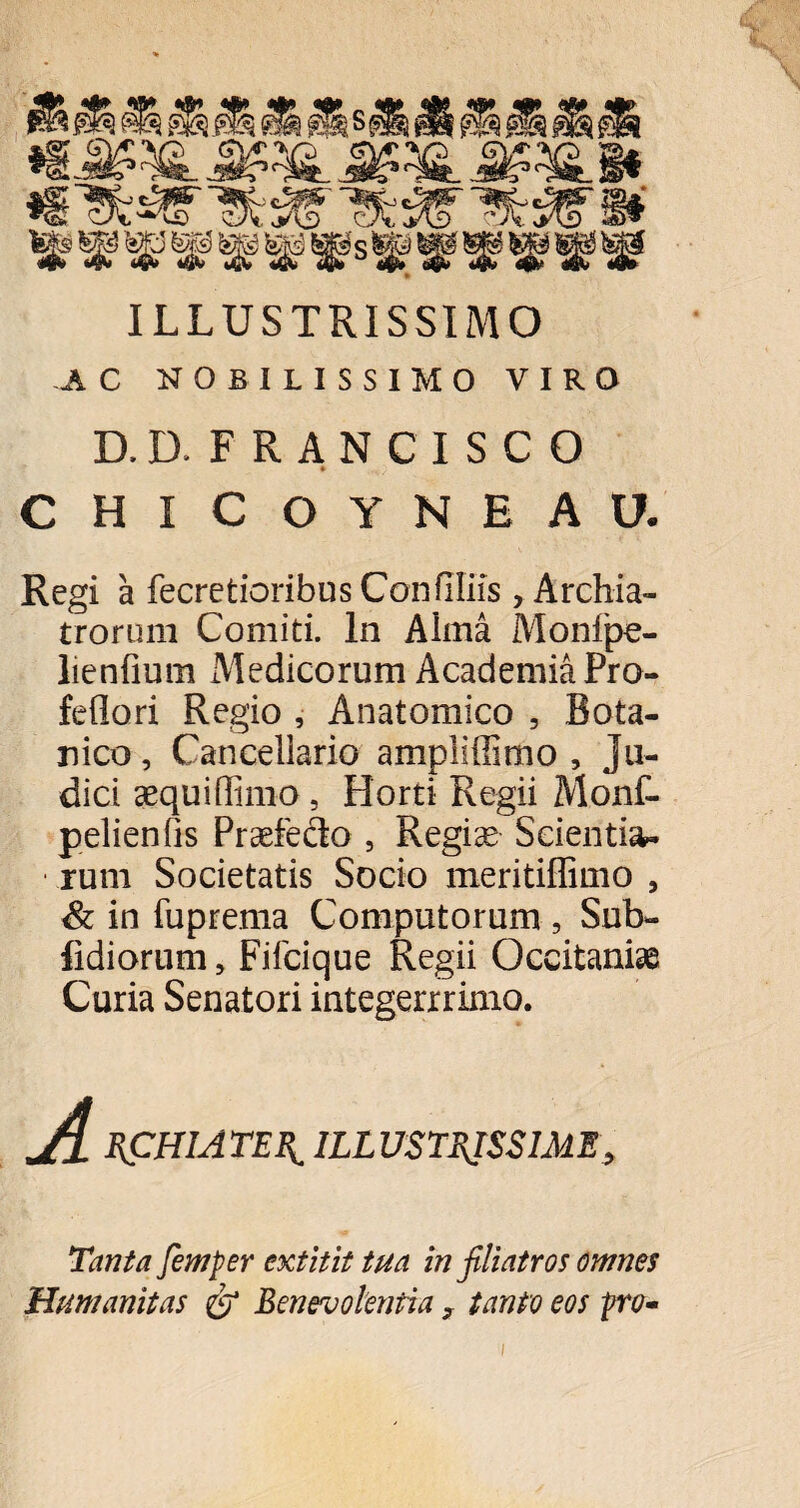 ILLUSTRISSIMO AC NOBILISSIMO VIRO D.D. FRANCISCO CHICOYNEAU. Regi a fecretioribus Confiliis, Archia- trorimi Comiti. In Alma Monlpe- lienfium Medicorum Academia Pro- feflori Regio , Anatomico 5 Bota¬ nico, Cancellario ampliffimo , Ju¬ dici aequiffimo, Horti Regii Monf- pelienfis Praefecto , Regiae Scientia- • rum Societatis Socio meritiffimo , & in fuprema Computorum, Sub- fidiorum, Fifcique Regii Occitaniae Curia Senatori integerrrimo. RCHIATERL ILLUSTRISSIME, Tanta fimper extitit tua in filiatros omnes Humanitas <& Benevolentia, tanto eos pro- i