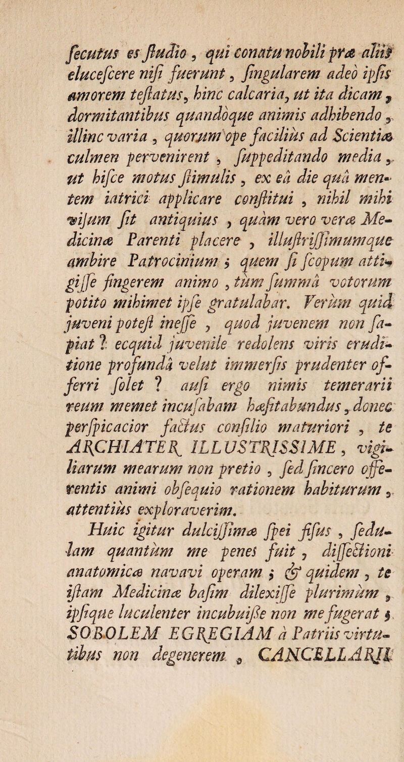 fecutus es Jludio , qui conatu nobili pra alii? elucefcere nifi fuerunt, fingularem adeo ipfis amorem teflatus, hinc calcaria j ut ita dicam 7 dormitantibus quandoque animis adhibendo y illinc varia , quorum ope facilius ad Scientia culmen pervenirent , fuppeditando media,, #2 ^i/Ze motus ftimulis, ex ea die qua men¬ tem iatrici applicare confiitui , »iii/ wijum fit antiquius , jkfe- dicina Parenti placere , illujlrifj imum que ambire Patrocinium j ji fcopum atti gijfe fingerem animo , tum fumma votorum potito mihimet ipfie gratulabar. Verum quid juveni poteji inejfe , quod juvenem non fa- piat 1 ecquid juvenile redolens viris erudi¬ tione profunda velut immerfis prudenter of¬ ferri folet ? d///? mwfr temerarii reum memet incufabam h^efitabundus, donec perfiicacior fa&us confdio maturiori , /e ARCHIATER, ILLUSTRISSIME, vigi± Harum mearum non pretio , fed fincero offe¬ rentis animi obfequio rationem habiturum y attentius exploraverim. Huic igitur dulcijfima fpei fifus , fedu- lam quantum me penes fuit, dijfe&ioni anatomica navavi operam $ (ff quidem , te ifitam Medicinae bafim dilexiffe plurimum , ipfiqne luculenter incubuifie non me fugerat $ SOPOLEM EGREGIAM a Patriis virtu- non degenerem s CANCELLARII