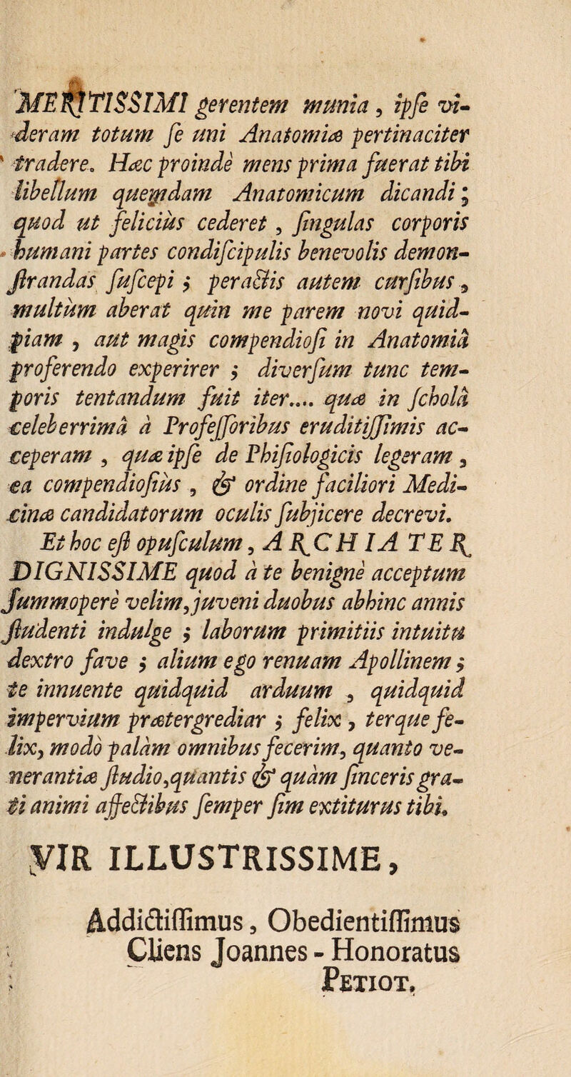 MERATISSIMI gerentem munia , ipfe vi¬ deram totum fe mi Anatomice pertinaciter ' tradere. Hac proinde mens prima fuerat tibi libellum queqidam Anatomicum dicandi; quod ut felicius cederet, fingulas corporis humani partes condifcipulis benevolis demon- Jlrandas fufcepi ?* pera&is autem curfibus, multum aberat quin me parem novi quid- wdgiy compendioji in Anatomid proferendo experirer ,• diverfum tunc tem¬ poris tentandum fuit iter.... i/2 Jcholci celeberrima a Profejjoribus eruditijjfimis ac¬ ceperam , ^ Phifiologicis legeram, compendiofius , ordine faciliori Medi¬ cina candidatorum oculis fubjicere decrevi. Is* efl opufculum, AlfCH IA TE DIGNISSIME quod a te benigne acceptum Jummopere velim, juveni duobus abhinc annis Jludenti indulge ,* laborum primitiis intuitu dextro fave > alium ego renuam Apollinem $ te innuente quidquid arduum , quidquid impervium pratergrediar ; felix, ter que fe¬ lix, modo palam omnibus fecerim, quanto ve¬ nerantia Jludio,quantis & quam fine er is gra¬ ti animi afie&ibus femper fim extiturus tibh yiR ILLUSTRISSIME, Addictiffimus, Obedientiflimus Cliens Joannes - Honoratus Petiot.