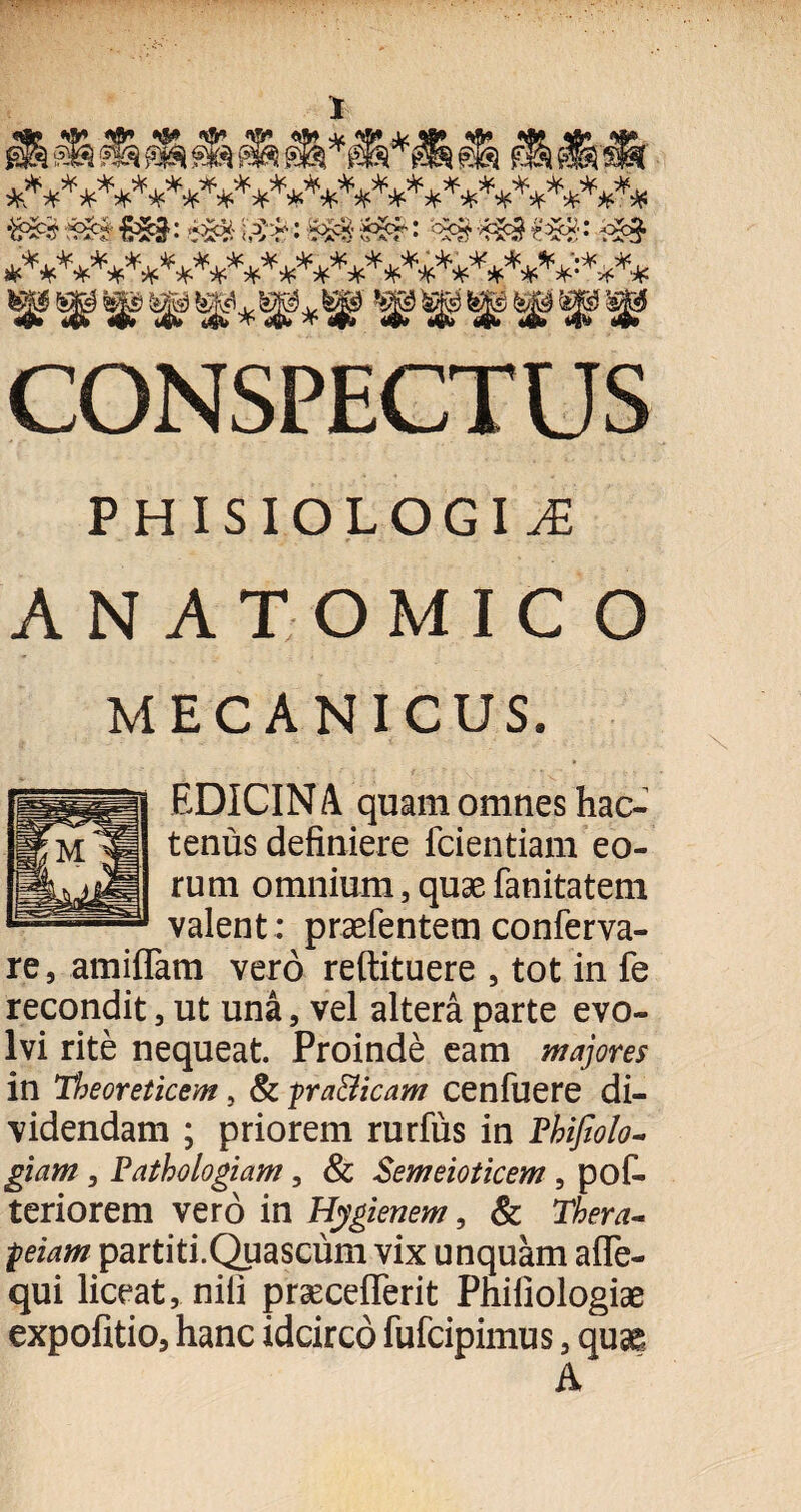 CONSPECTUS PHISIOLOGIAi ANATOMICO MECANICUS. EDICINA quam omnes hac¬ tenus definiere fcientiam eo¬ rum omnium 5 quae fanitatem valent : praefentem conferva- re, amiflam vero reftituere 5 tot in fe recondit , ut una, vel altera parte evo¬ lvi rite nequeat. Proinde eam majores in Tbeoreticem, & -pra&icam cenfuere di¬ videndam ; priorem rurfus in Pbifiolo- giam 3 Pathologiam, & Semeioticem, pof- teriorem vero in Hygienem, & Thera- peiam partiti.Quascum vix unquam aflfe- qui liceat, nili praecefiferit Phifiologiae expofitio, hanc idcirco fufcipimus, qua^ A